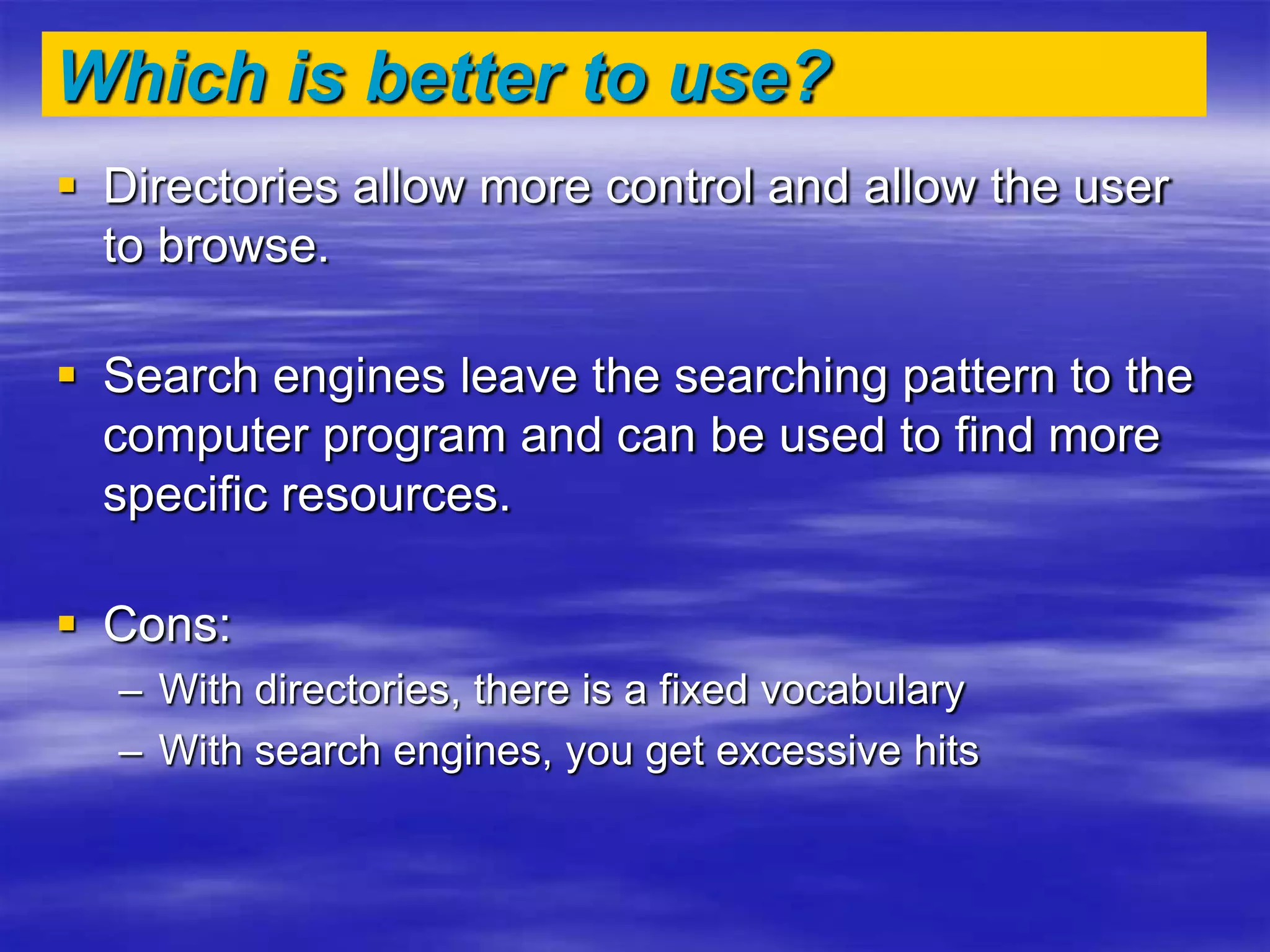 Which is better to use?
 Directories allow more control and allow the user
to browse.
 Search engines leave the searching pattern to the
computer program and can be used to find more
specific resources.
 Cons:
– With directories, there is a fixed vocabulary
– With search engines, you get excessive hits
 