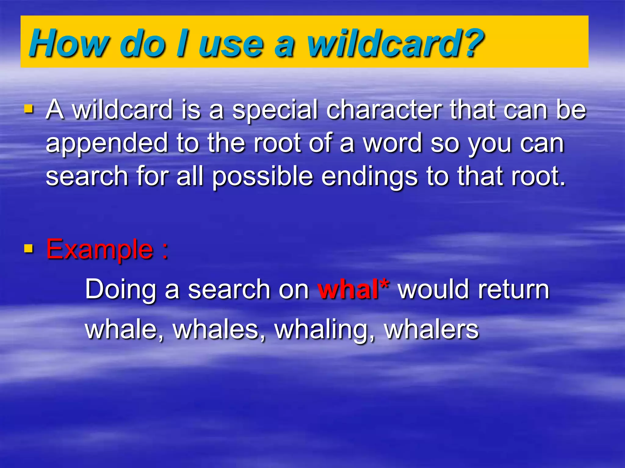 How do I use a wildcard?
 A wildcard is a special character that can be
appended to the root of a word so you can
search for all possible endings to that root.
 Example :
Doing a search on whal* would return
whale, whales, whaling, whalers
 