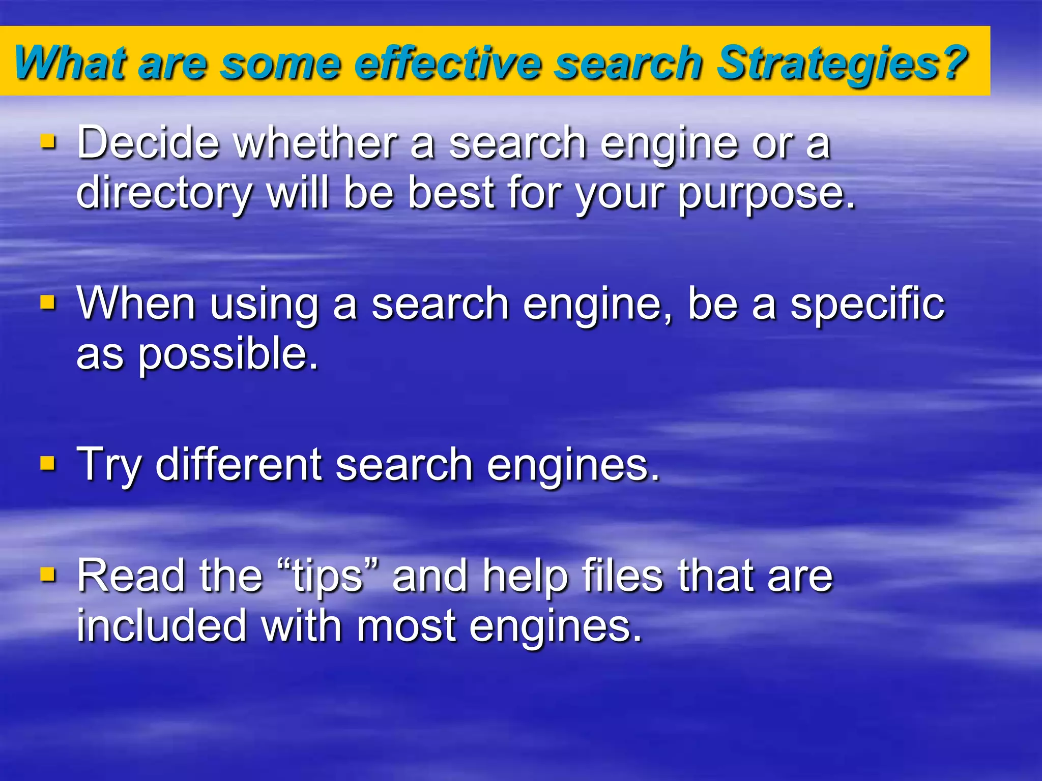 What are some effective search Strategies?
 Decide whether a search engine or a
directory will be best for your purpose.
 When using a search engine, be a specific
as possible.
 Try different search engines.
 Read the “tips” and help files that are
included with most engines.
 