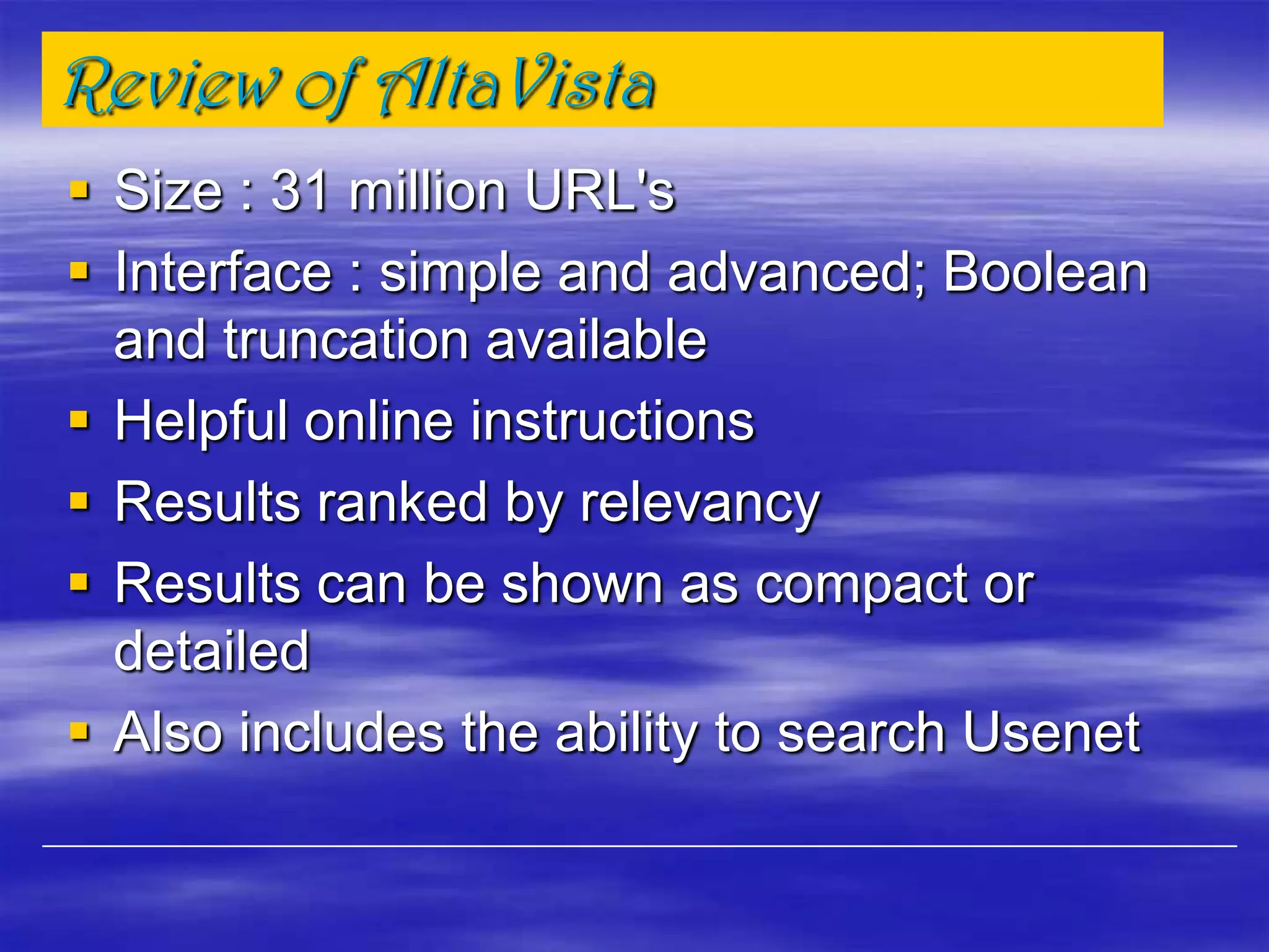 Review of AltaVista
 Size : 31 million URL's
 Interface : simple and advanced; Boolean
and truncation available
 Helpful online instructions
 Results ranked by relevancy
 Results can be shown as compact or
detailed
 Also includes the ability to search Usenet
 