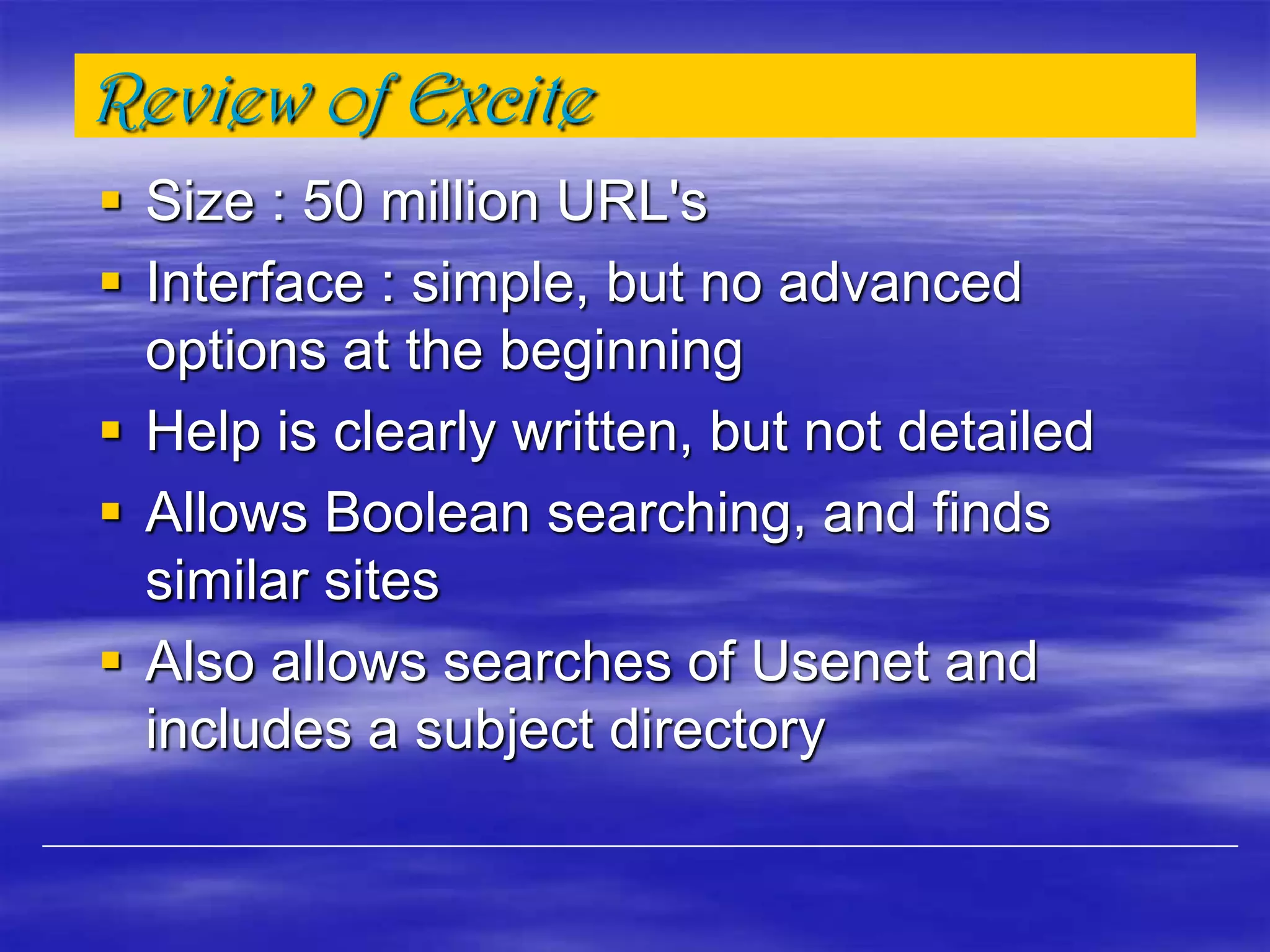Review of Excite
 Size : 50 million URL's
 Interface : simple, but no advanced
options at the beginning
 Help is clearly written, but not detailed
 Allows Boolean searching, and finds
similar sites
 Also allows searches of Usenet and
includes a subject directory
 