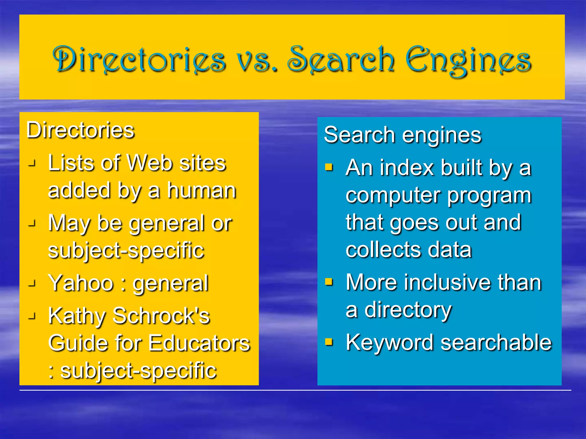 Directories vs. Search Engines
Directories
 Lists of Web sites
added by a human
 May be general or
subject-specific
 Yahoo : general
 Kathy Schrock's
Guide for Educators
: subject-specific
Search engines
 An index built by a
computer program
that goes out and
collects data
 More inclusive than
a directory
 Keyword searchable
 