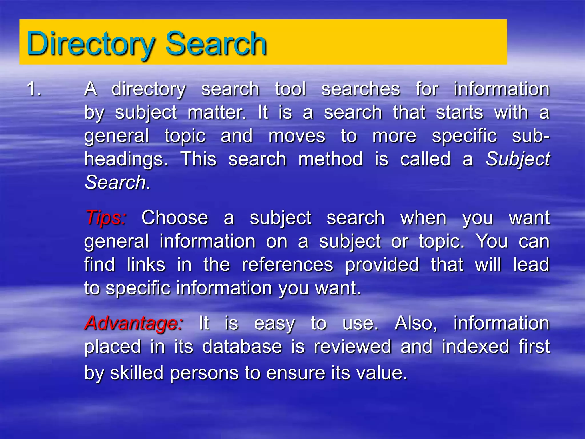 Directory Search
1. A directory search tool searches for information
by subject matter. It is a search that starts with a
general topic and moves to more specific sub-
headings. This search method is called a Subject
Search.
Tips: Choose a subject search when you want
general information on a subject or topic. You can
find links in the references provided that will lead
to specific information you want.
Advantage: It is easy to use. Also, information
placed in its database is reviewed and indexed first
by skilled persons to ensure its value.
 