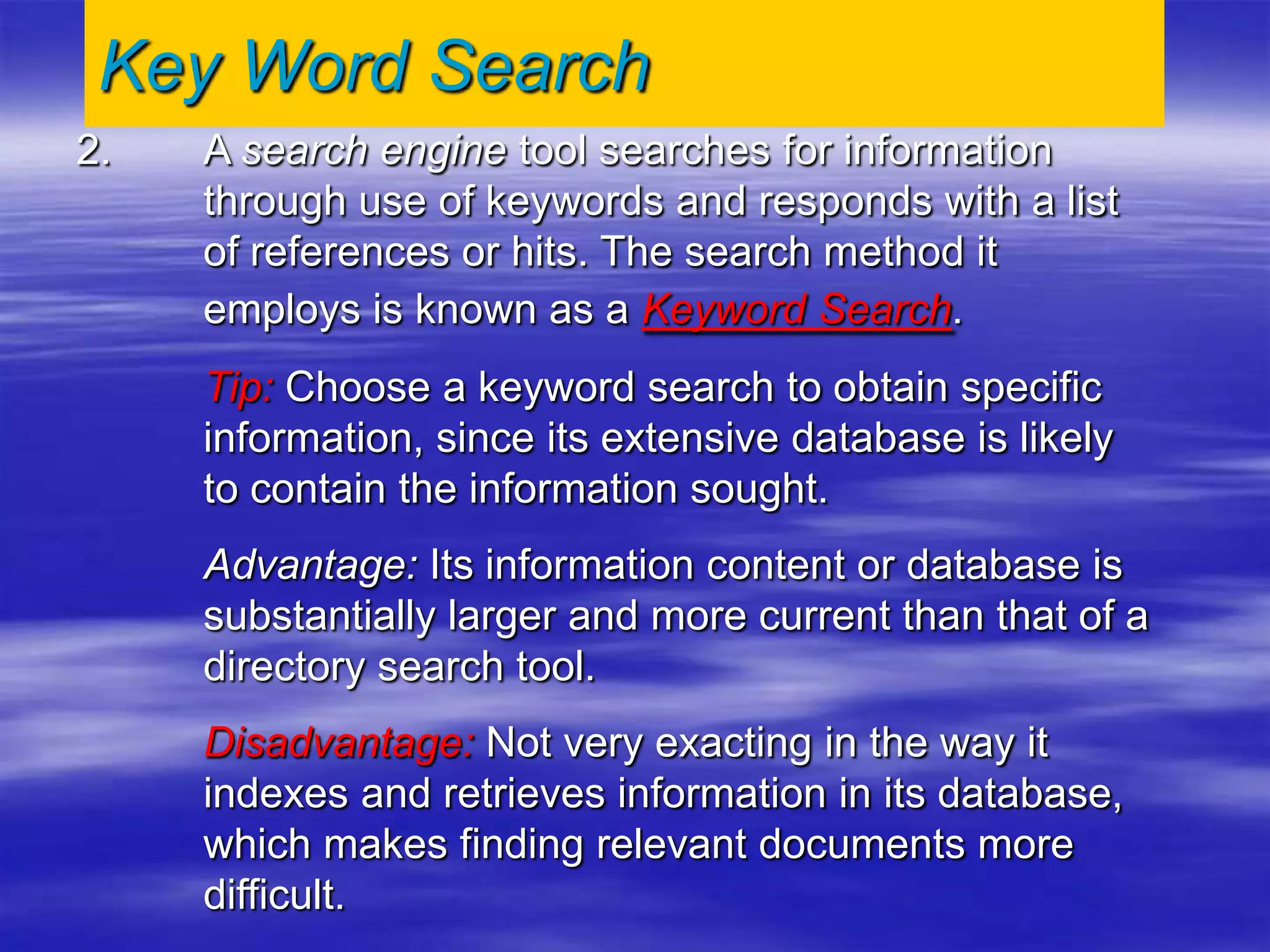 2. A search engine tool searches for information
through use of keywords and responds with a list
of references or hits. The search method it
employs is known as a Keyword Search.
Tip: Choose a keyword search to obtain specific
information, since its extensive database is likely
to contain the information sought.
Advantage: Its information content or database is
substantially larger and more current than that of a
directory search tool.
Disadvantage: Not very exacting in the way it
indexes and retrieves information in its database,
which makes finding relevant documents more
difficult.
Key Word Search
 