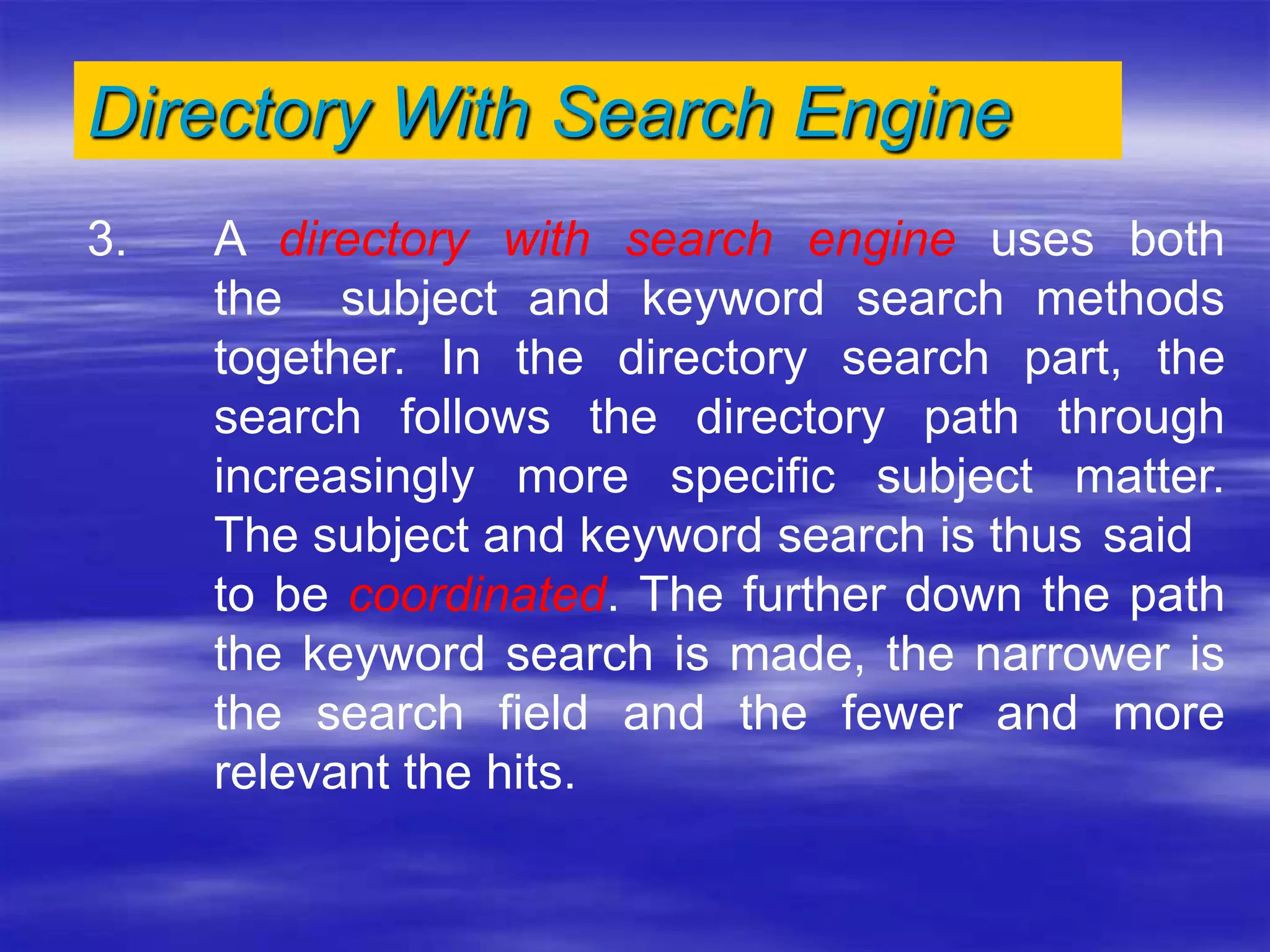 Directory With Search Engine
3. A directory with search engine uses both
the subject and keyword search methods
together. In the directory search part, the
search follows the directory path through
increasingly more specific subject matter.
The subject and keyword search is thus said
to be coordinated. The further down the path
the keyword search is made, the narrower is
the search field and the fewer and more
relevant the hits.
 