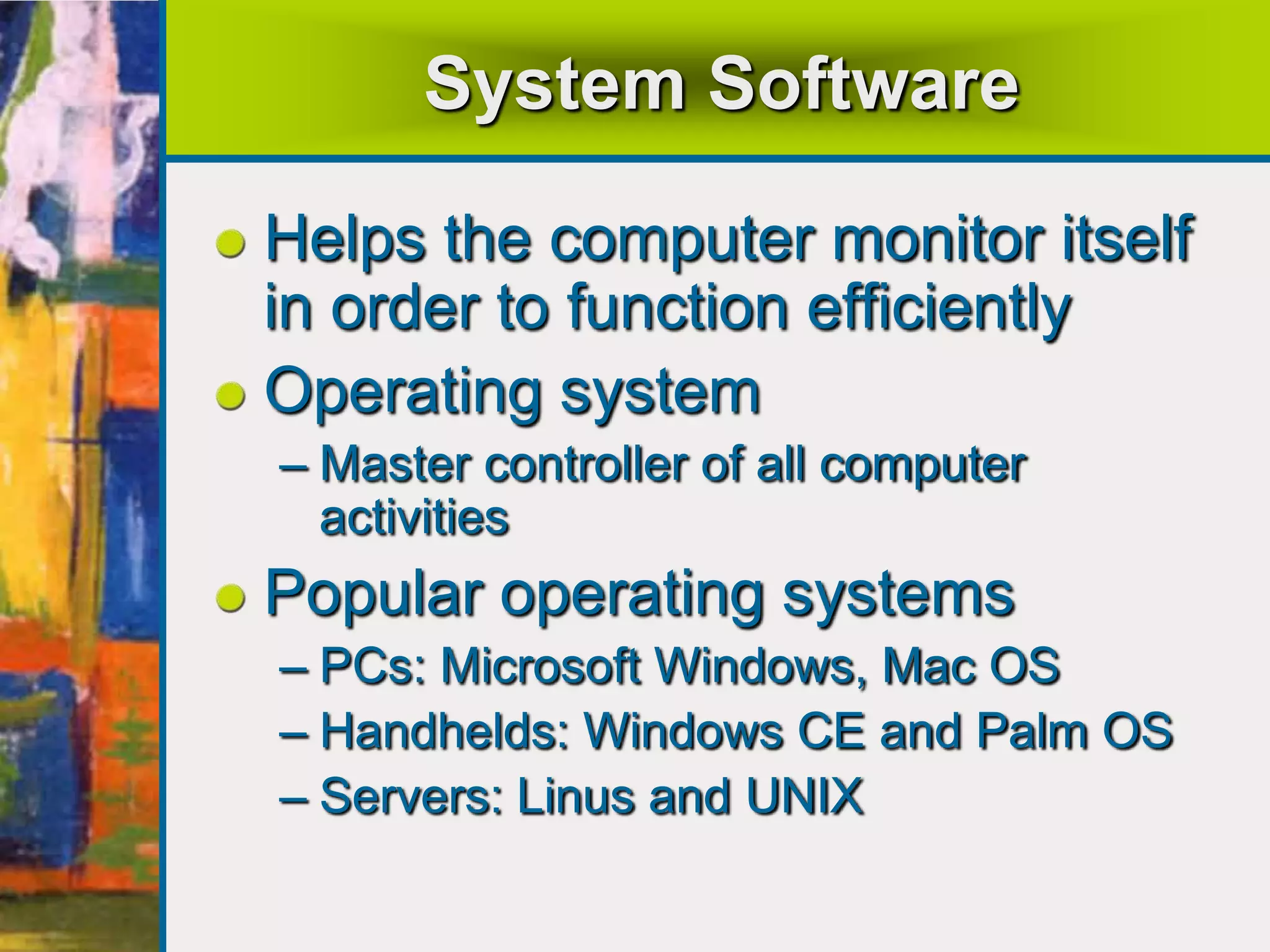 System Software
Helps the computer monitor itself
in order to function efficiently
Operating system
– Master controller of all computer
activities
Popular operating systems
– PCs: Microsoft Windows, Mac OS
– Handhelds: Windows CE and Palm OS
– Servers: Linus and UNIX
 