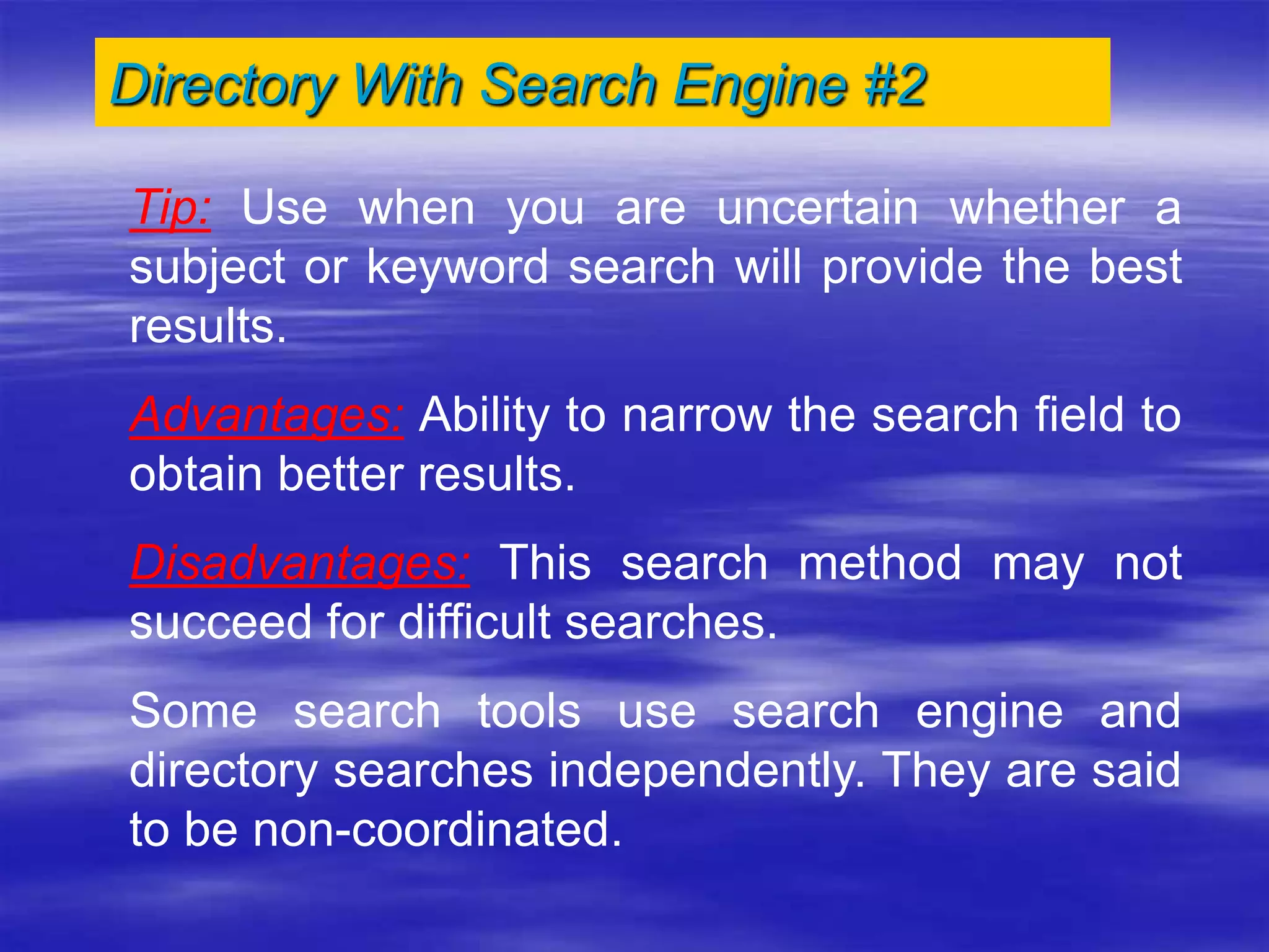 Directory With Search Engine #2
Tip: Use when you are uncertain whether a
subject or keyword search will provide the best
results.
Advantages: Ability to narrow the search field to
obtain better results.
Disadvantages: This search method may not
succeed for difficult searches.
Some search tools use search engine and
directory searches independently. They are said
to be non-coordinated.
 