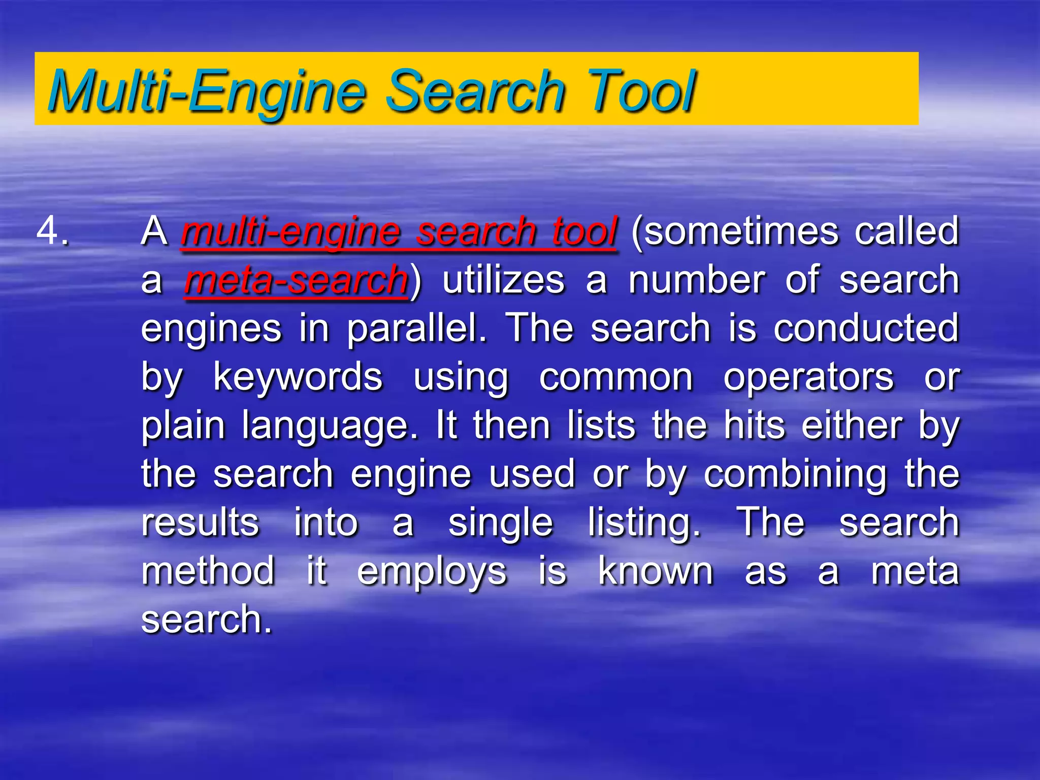 Multi-Engine Search Tool
4. A multi-engine search tool (sometimes called
a meta-search) utilizes a number of search
engines in parallel. The search is conducted
by keywords using common operators or
plain language. It then lists the hits either by
the search engine used or by combining the
results into a single listing. The search
method it employs is known as a meta
search.
 