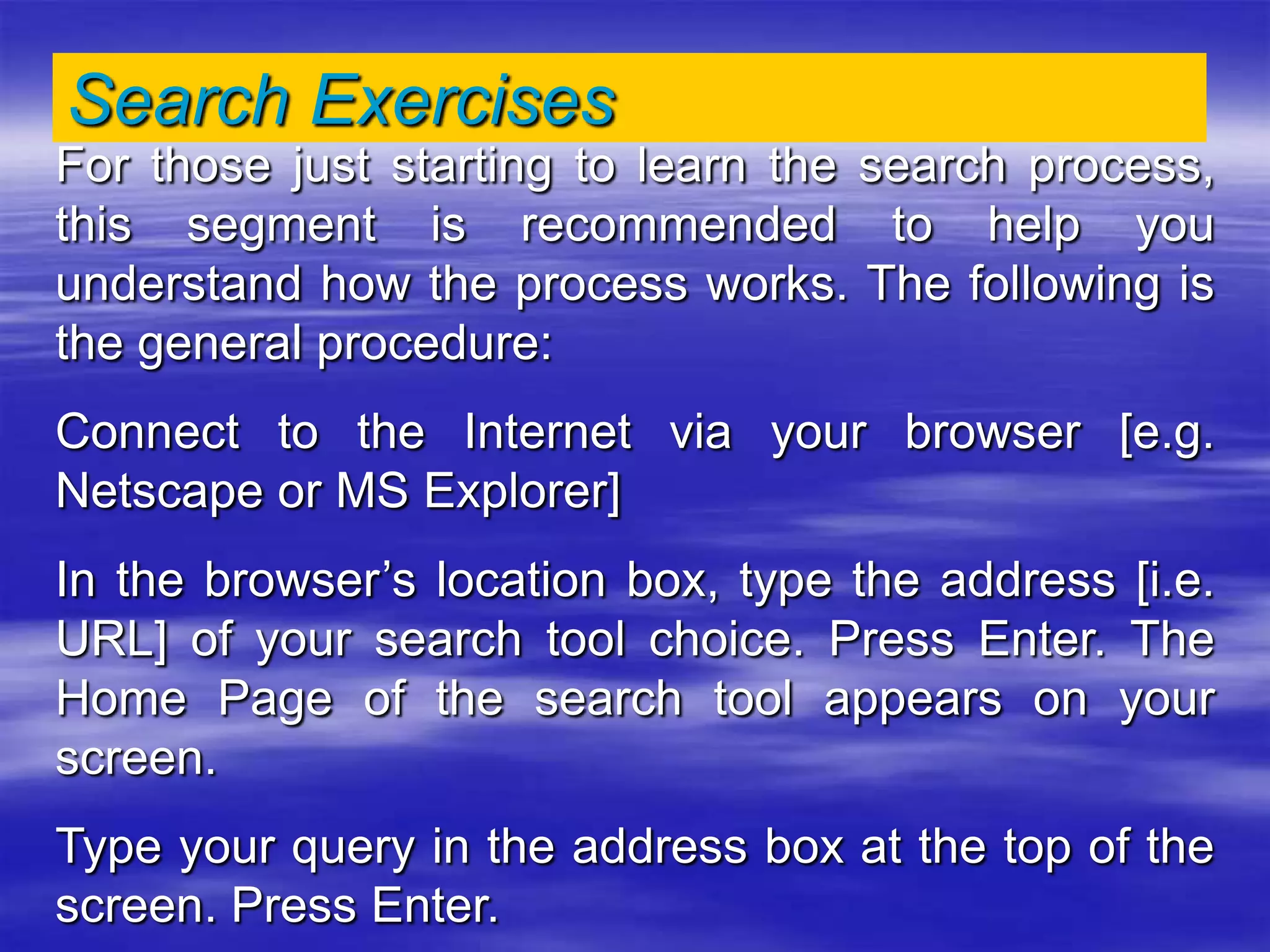 Search Exercises
For those just starting to learn the search process,
this segment is recommended to help you
understand how the process works. The following is
the general procedure:
Connect to the Internet via your browser [e.g.
Netscape or MS Explorer]
In the browser’s location box, type the address [i.e.
URL] of your search tool choice. Press Enter. The
Home Page of the search tool appears on your
screen.
Type your query in the address box at the top of the
screen. Press Enter.
 