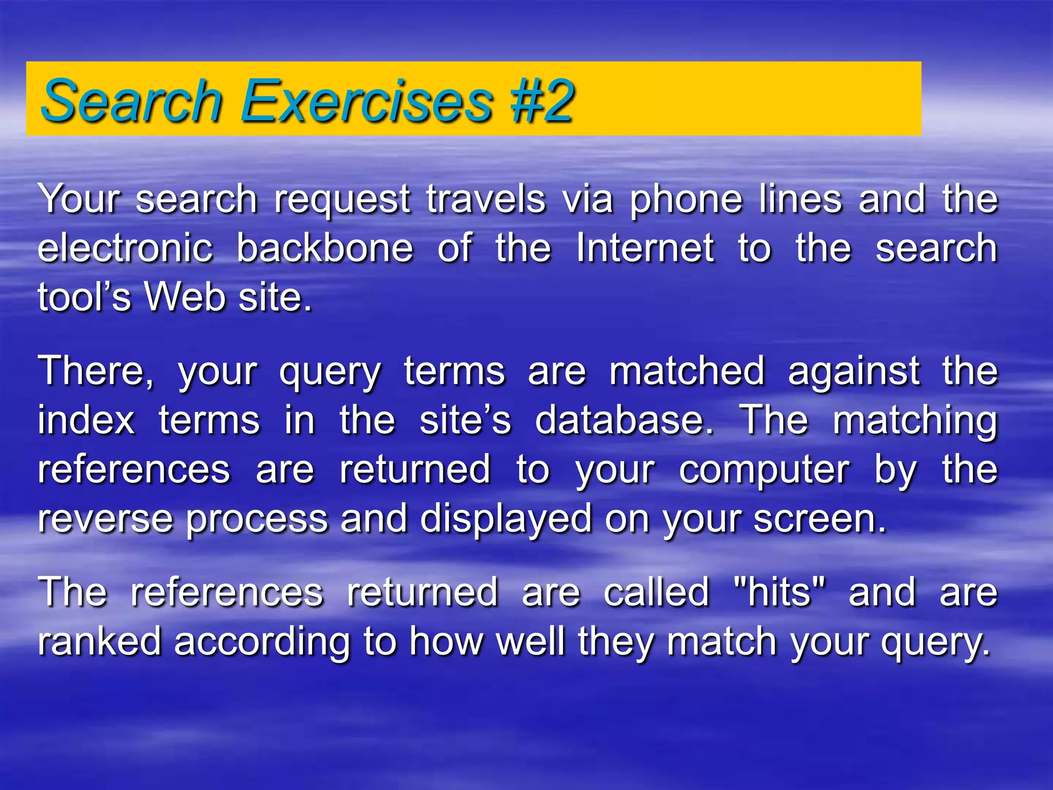 Search Exercises #2
Your search request travels via phone lines and the
electronic backbone of the Internet to the search
tool’s Web site.
There, your query terms are matched against the
index terms in the site’s database. The matching
references are returned to your computer by the
reverse process and displayed on your screen.
The references returned are called "hits" and are
ranked according to how well they match your query.
 