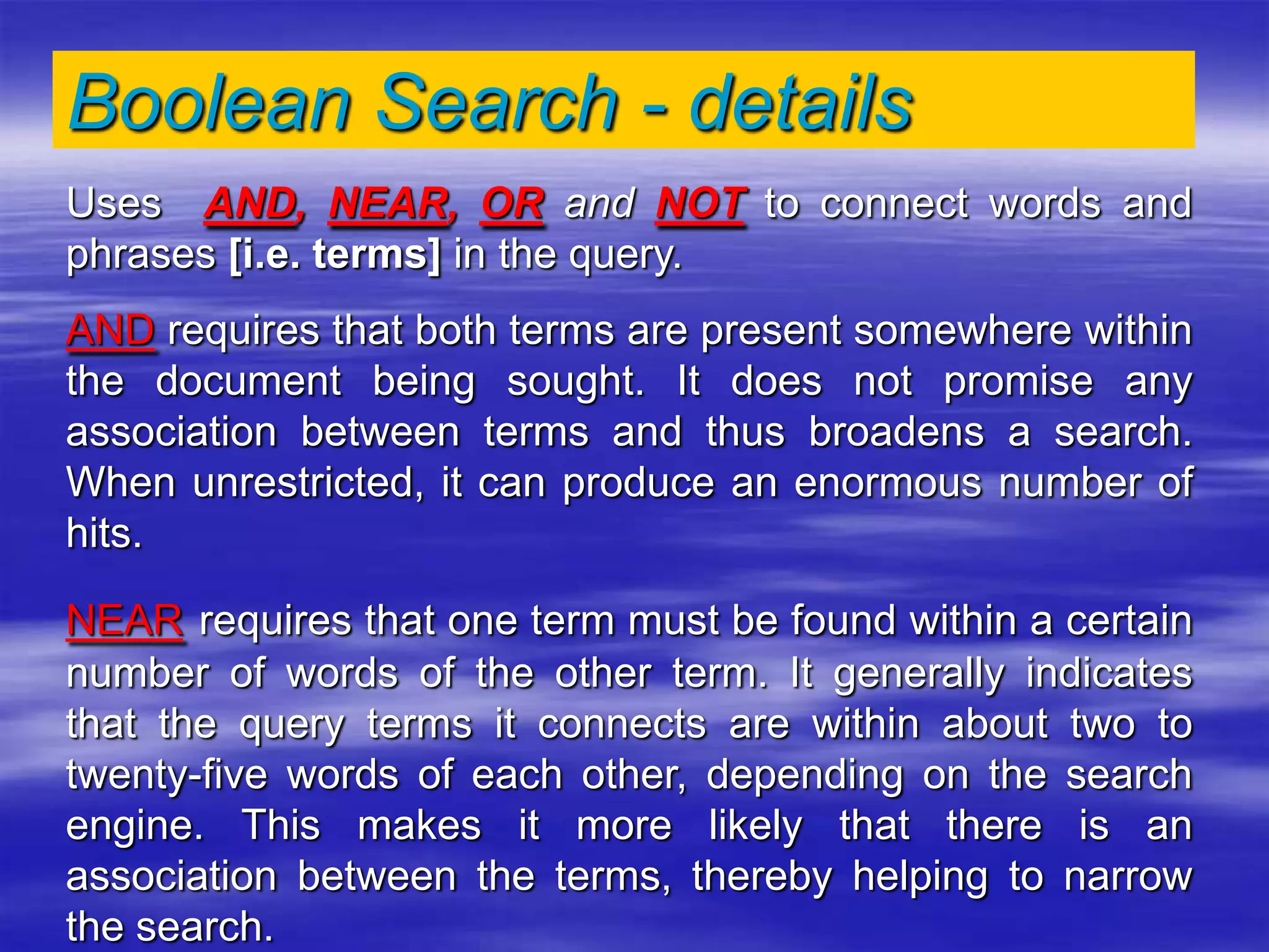 Boolean Search - details
Uses AND, NEAR, OR and NOT to connect words and
phrases [i.e. terms] in the query.
AND requires that both terms are present somewhere within
the document being sought. It does not promise any
association between terms and thus broadens a search.
When unrestricted, it can produce an enormous number of
hits.
NEAR requires that one term must be found within a certain
number of words of the other term. It generally indicates
that the query terms it connects are within about two to
twenty-five words of each other, depending on the search
engine. This makes it more likely that there is an
association between the terms, thereby helping to narrow
the search.
 