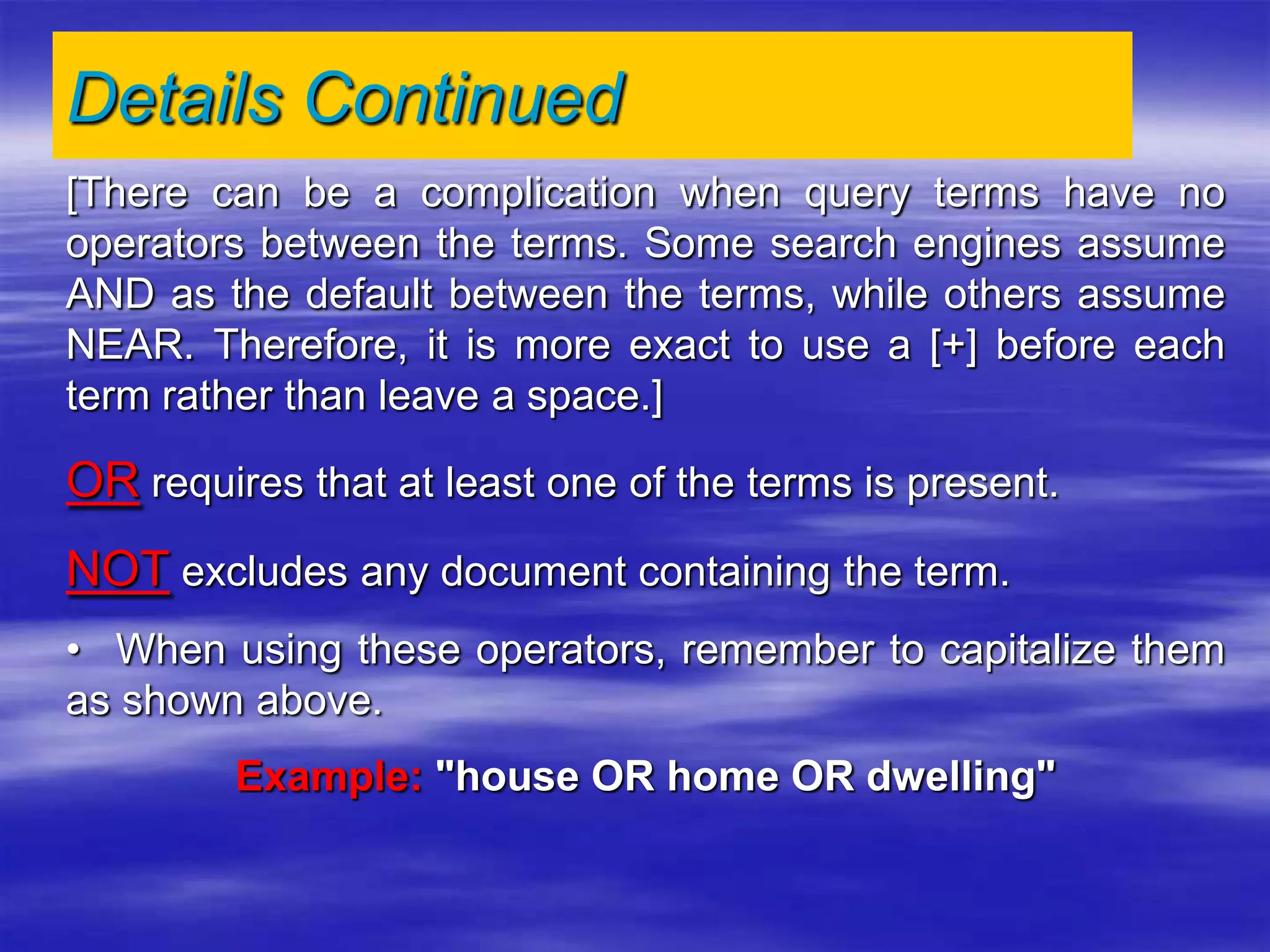 [There can be a complication when query terms have no
operators between the terms. Some search engines assume
AND as the default between the terms, while others assume
NEAR. Therefore, it is more exact to use a [+] before each
term rather than leave a space.]
OR requires that at least one of the terms is present.
NOT excludes any document containing the term.
• When using these operators, remember to capitalize them
as shown above.
Example: "house OR home OR dwelling"
Details Continued
 