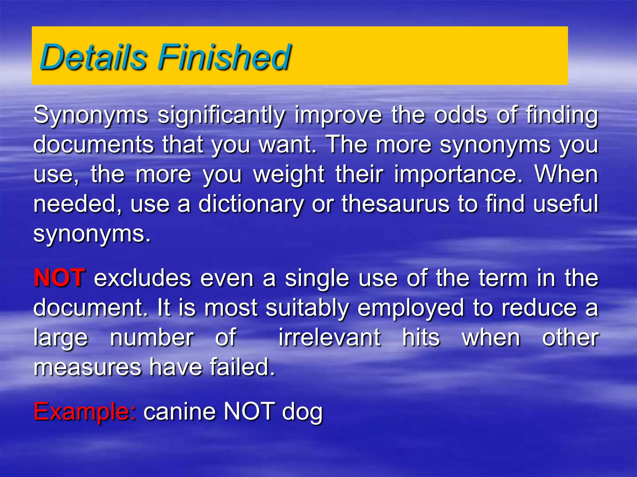 Synonyms significantly improve the odds of finding
documents that you want. The more synonyms you
use, the more you weight their importance. When
needed, use a dictionary or thesaurus to find useful
synonyms.
NOT excludes even a single use of the term in the
document. It is most suitably employed to reduce a
large number of irrelevant hits when other
measures have failed.
Example: canine NOT dog
Details Finished
 