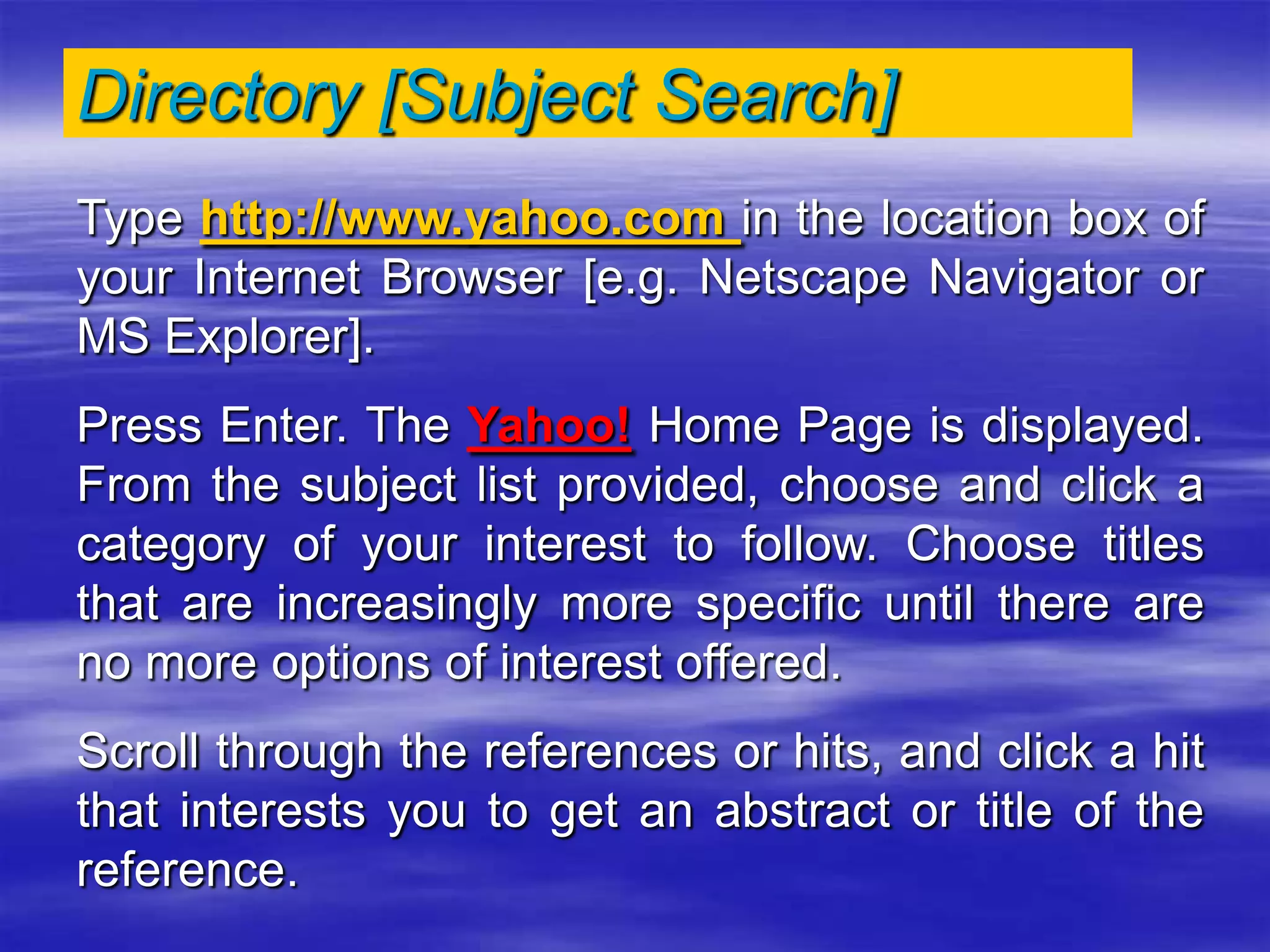 Directory [Subject Search]
Type http://www.yahoo.com in the location box of
your Internet Browser [e.g. Netscape Navigator or
MS Explorer].
Press Enter. The Yahoo! Home Page is displayed.
From the subject list provided, choose and click a
category of your interest to follow. Choose titles
that are increasingly more specific until there are
no more options of interest offered.
Scroll through the references or hits, and click a hit
that interests you to get an abstract or title of the
reference.
 