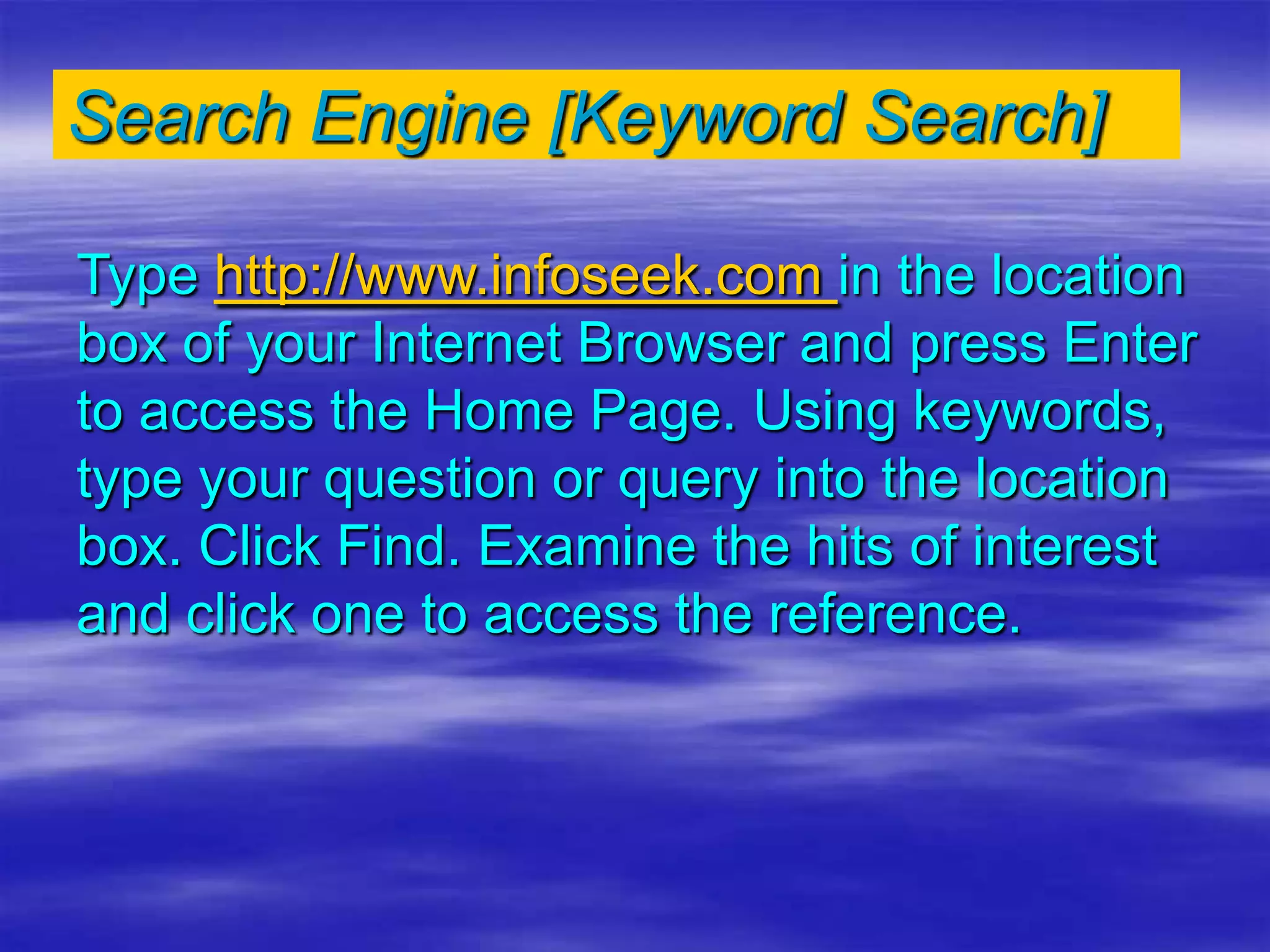 Search Engine [Keyword Search]
Type http://www.infoseek.com in the location
box of your Internet Browser and press Enter
to access the Home Page. Using keywords,
type your question or query into the location
box. Click Find. Examine the hits of interest
and click one to access the reference.
 