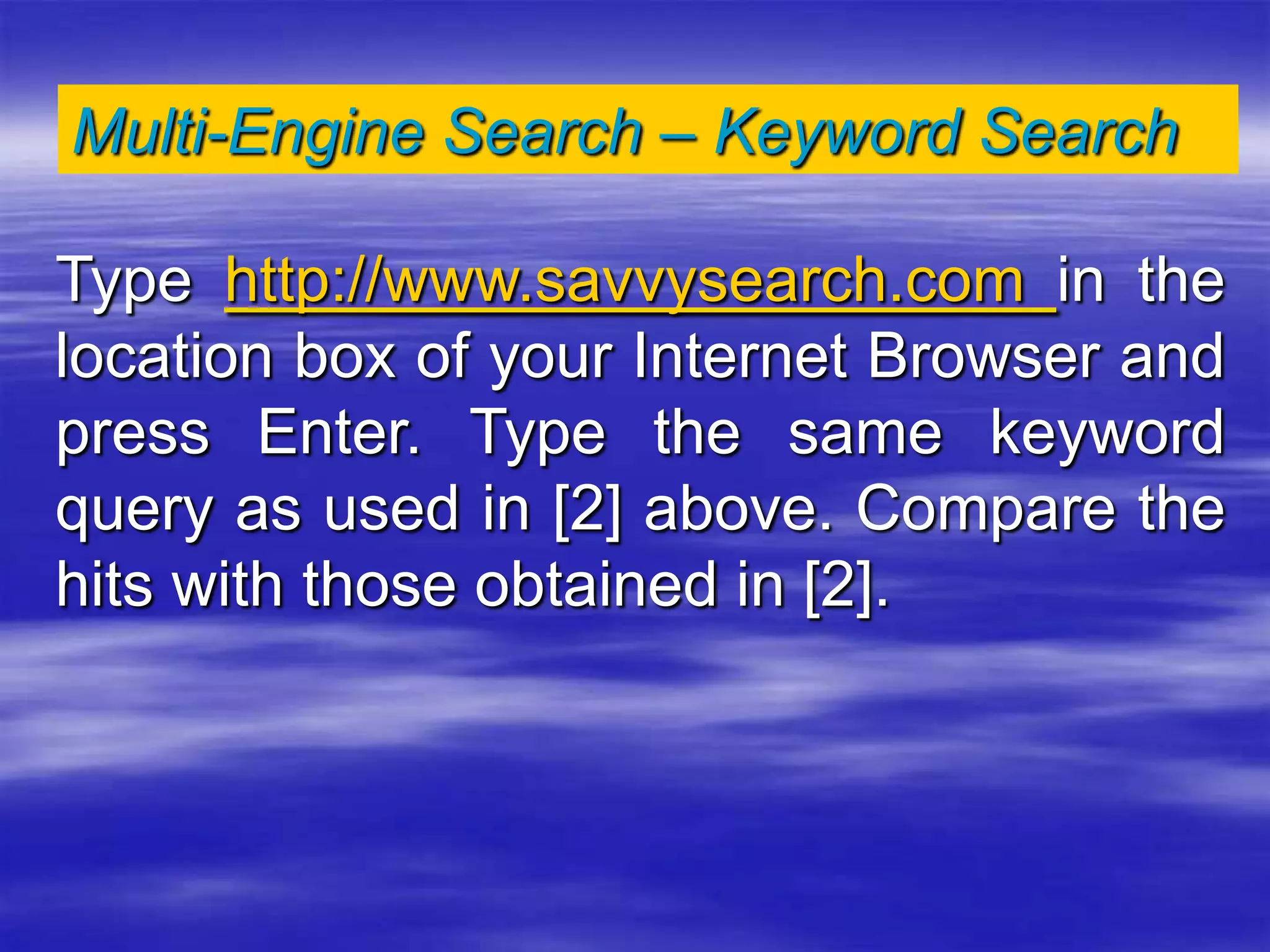 Multi-Engine Search – Keyword Search
Type http://www.savvysearch.com in the
location box of your Internet Browser and
press Enter. Type the same keyword
query as used in [2] above. Compare the
hits with those obtained in [2].
 
