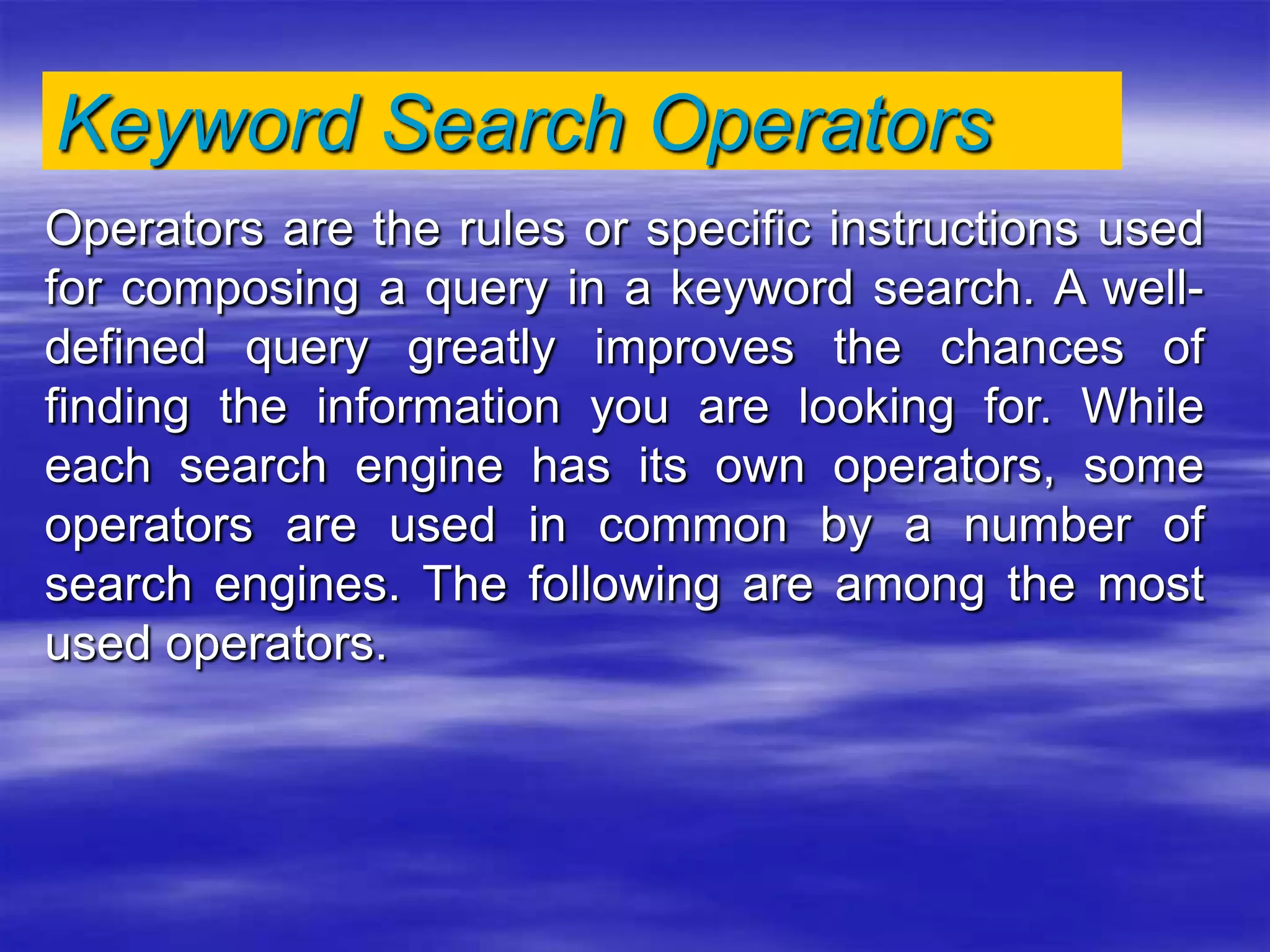 Keyword Search Operators
Operators are the rules or specific instructions used
for composing a query in a keyword search. A well-
defined query greatly improves the chances of
finding the information you are looking for. While
each search engine has its own operators, some
operators are used in common by a number of
search engines. The following are among the most
used operators.
 
