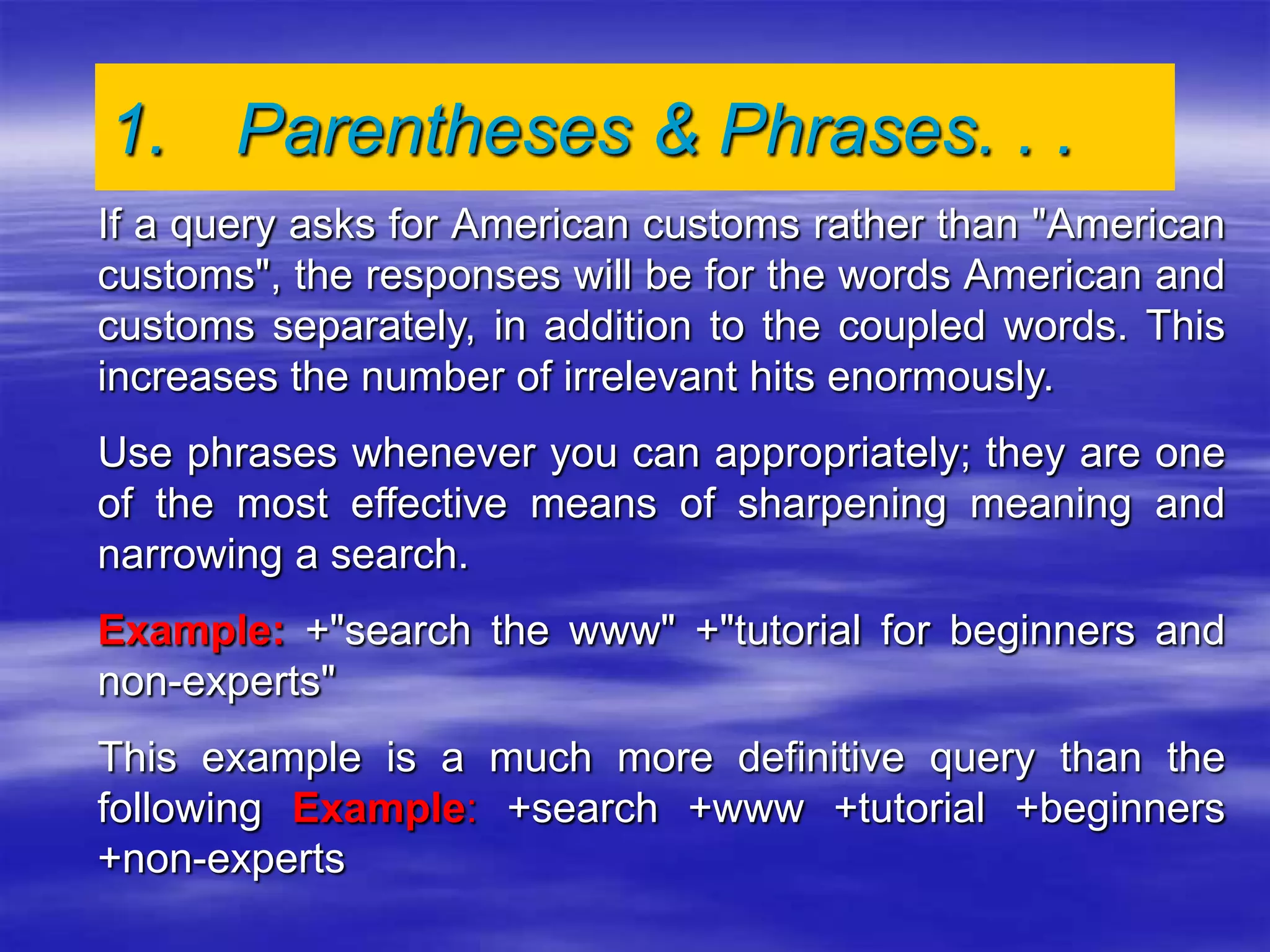 If a query asks for American customs rather than "American
customs", the responses will be for the words American and
customs separately, in addition to the coupled words. This
increases the number of irrelevant hits enormously.
Use phrases whenever you can appropriately; they are one
of the most effective means of sharpening meaning and
narrowing a search.
Example: +"search the www" +"tutorial for beginners and
non-experts"
This example is a much more definitive query than the
following Example: +search +www +tutorial +beginners
+non-experts
1. Parentheses & Phrases. . .
 