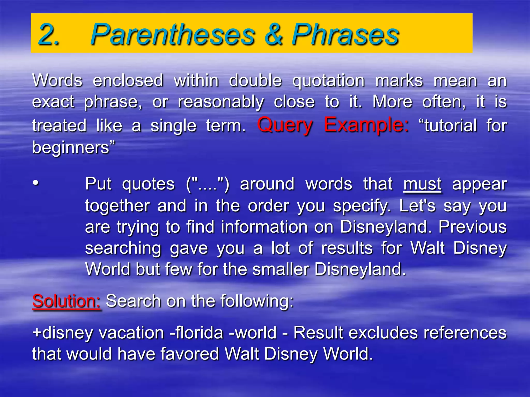 2. Parentheses & Phrases
Words enclosed within double quotation marks mean an
exact phrase, or reasonably close to it. More often, it is
treated like a single term. Query Example: “tutorial for
beginners”
• Put quotes ("....") around words that must appear
together and in the order you specify. Let's say you
are trying to find information on Disneyland. Previous
searching gave you a lot of results for Walt Disney
World but few for the smaller Disneyland.
Solution: Search on the following:
+disney vacation -florida -world - Result excludes references
that would have favored Walt Disney World.
 