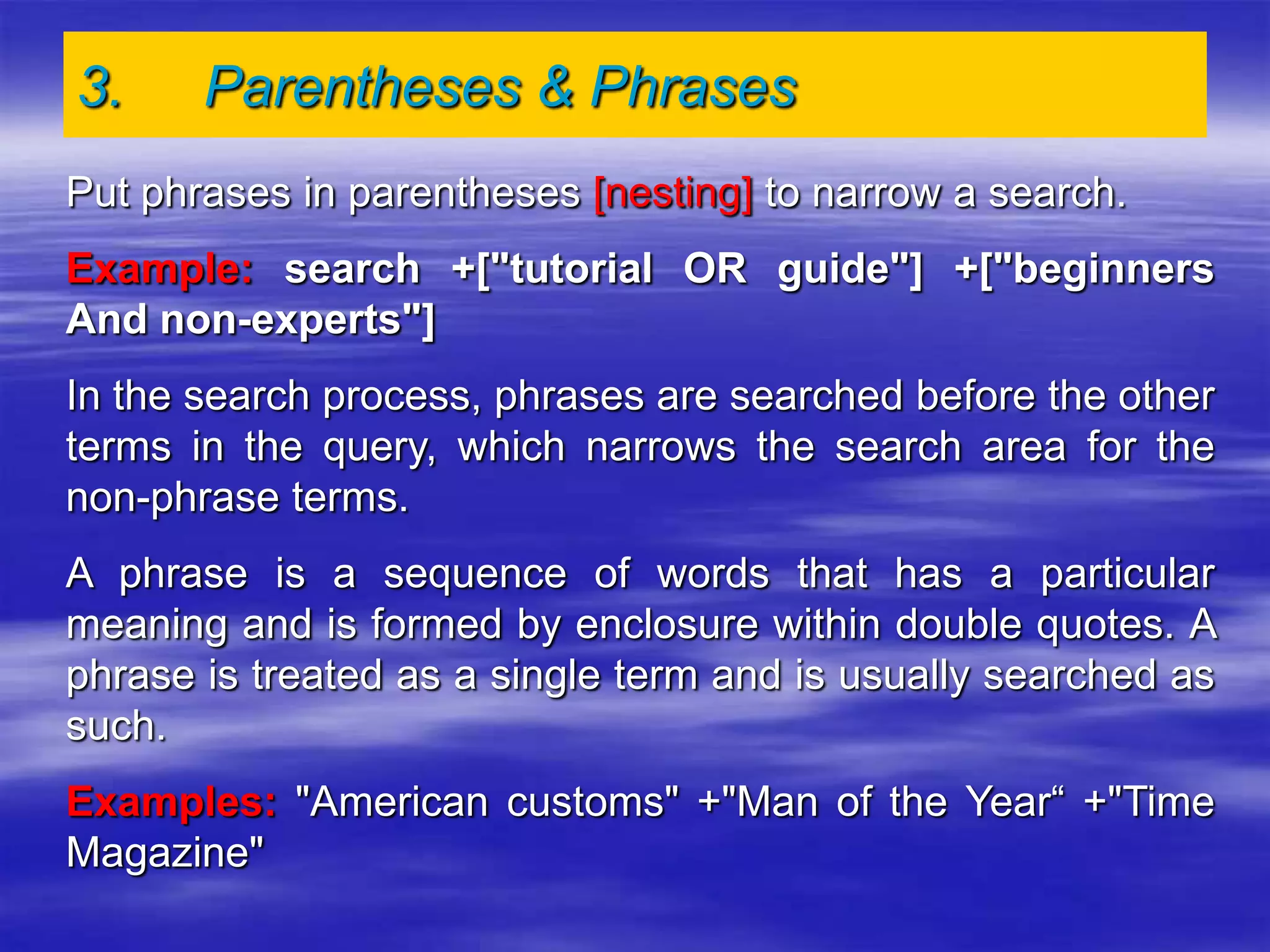 3. Parentheses & Phrases
Put phrases in parentheses [nesting] to narrow a search.
Example: search +["tutorial OR guide"] +["beginners
And non-experts"]
In the search process, phrases are searched before the other
terms in the query, which narrows the search area for the
non-phrase terms.
A phrase is a sequence of words that has a particular
meaning and is formed by enclosure within double quotes. A
phrase is treated as a single term and is usually searched as
such.
Examples: "American customs" +"Man of the Year“ +"Time
Magazine"
 