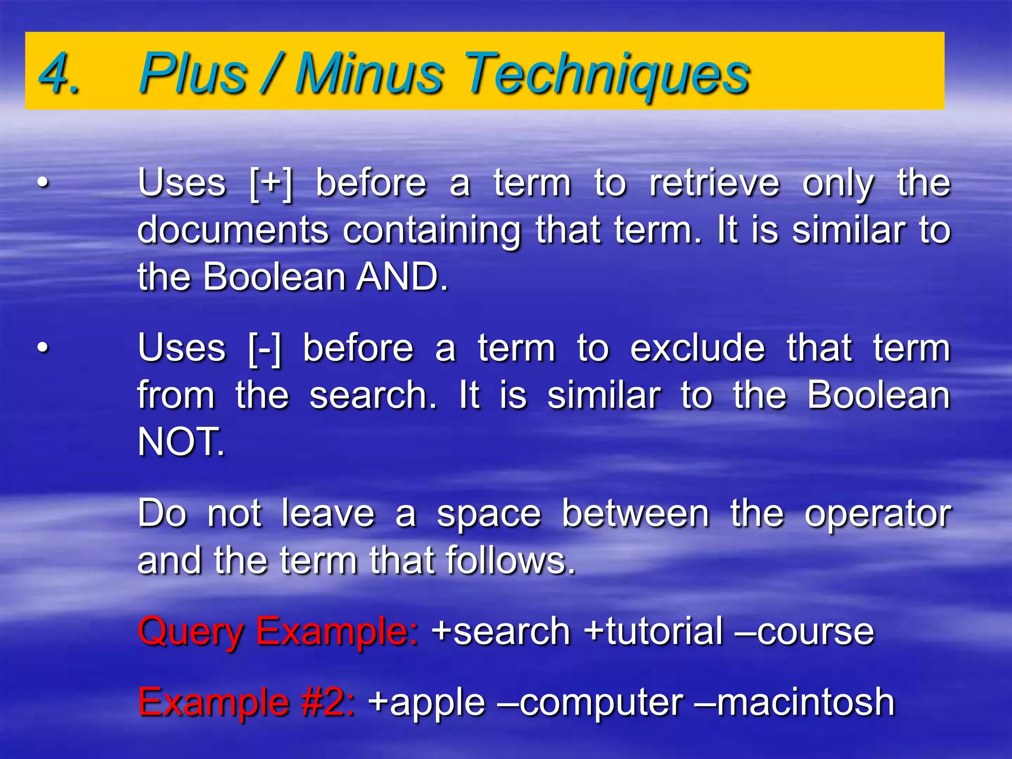 4. Plus / Minus Techniques
• Uses [+] before a term to retrieve only the
documents containing that term. It is similar to
the Boolean AND.
• Uses [-] before a term to exclude that term
from the search. It is similar to the Boolean
NOT.
Do not leave a space between the operator
and the term that follows.
Query Example: +search +tutorial –course
Example #2: +apple –computer –macintosh
 