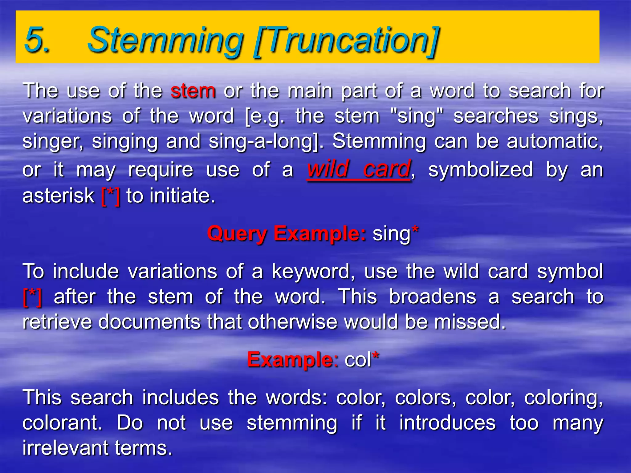 5. Stemming [Truncation]
The use of the stem or the main part of a word to search for
variations of the word [e.g. the stem "sing" searches sings,
singer, singing and sing-a-long]. Stemming can be automatic,
or it may require use of a wild card, symbolized by an
asterisk [*] to initiate.
Query Example: sing*
To include variations of a keyword, use the wild card symbol
[*] after the stem of the word. This broadens a search to
retrieve documents that otherwise would be missed.
Example: col*
This search includes the words: color, colors, color, coloring,
colorant. Do not use stemming if it introduces too many
irrelevant terms.
 
