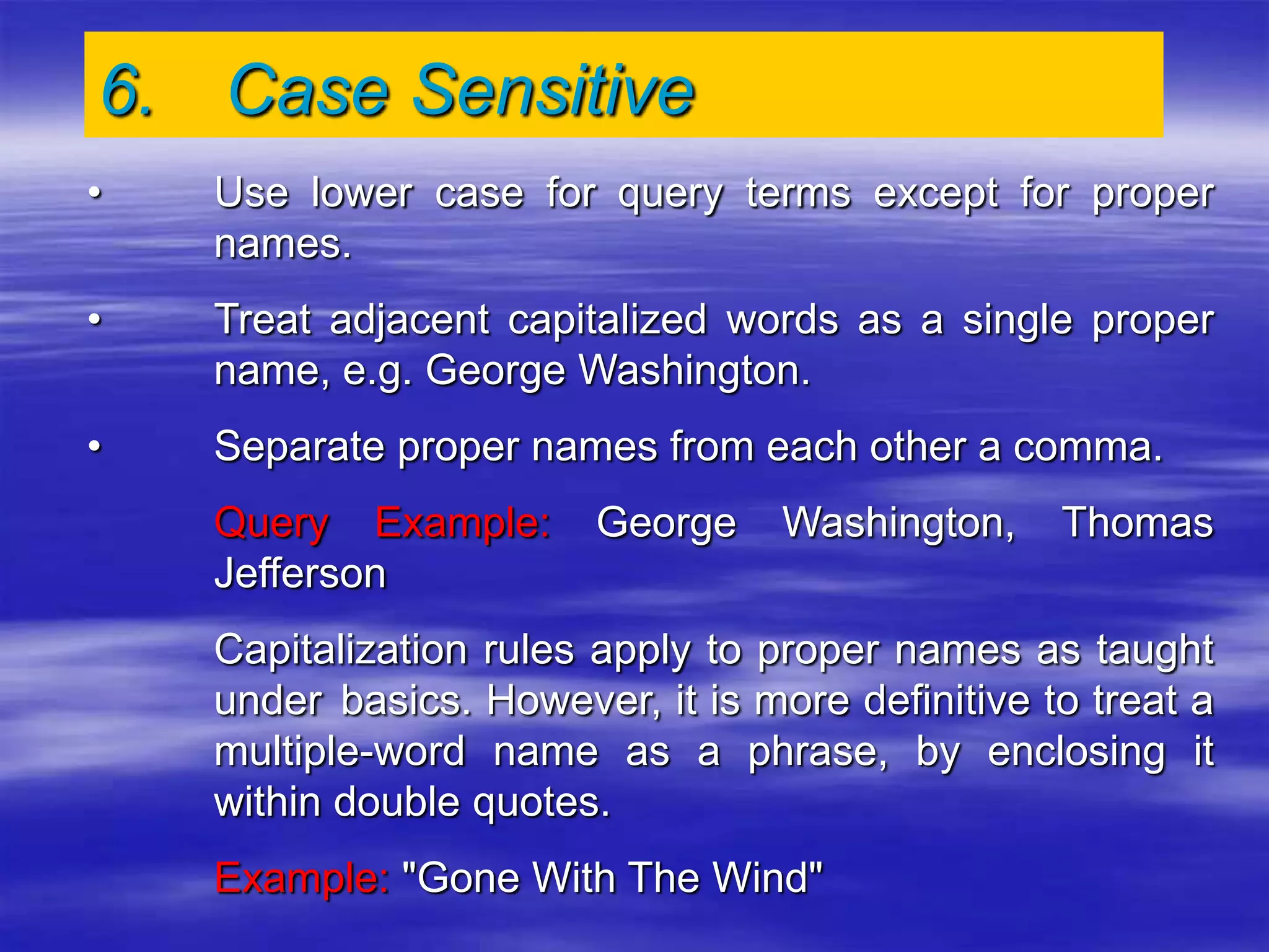 6. Case Sensitive
• Use lower case for query terms except for proper
names.
• Treat adjacent capitalized words as a single proper
name, e.g. George Washington.
• Separate proper names from each other a comma.
Query Example: George Washington, Thomas
Jefferson
Capitalization rules apply to proper names as taught
under basics. However, it is more definitive to treat a
multiple-word name as a phrase, by enclosing it
within double quotes.
Example: "Gone With The Wind"
 