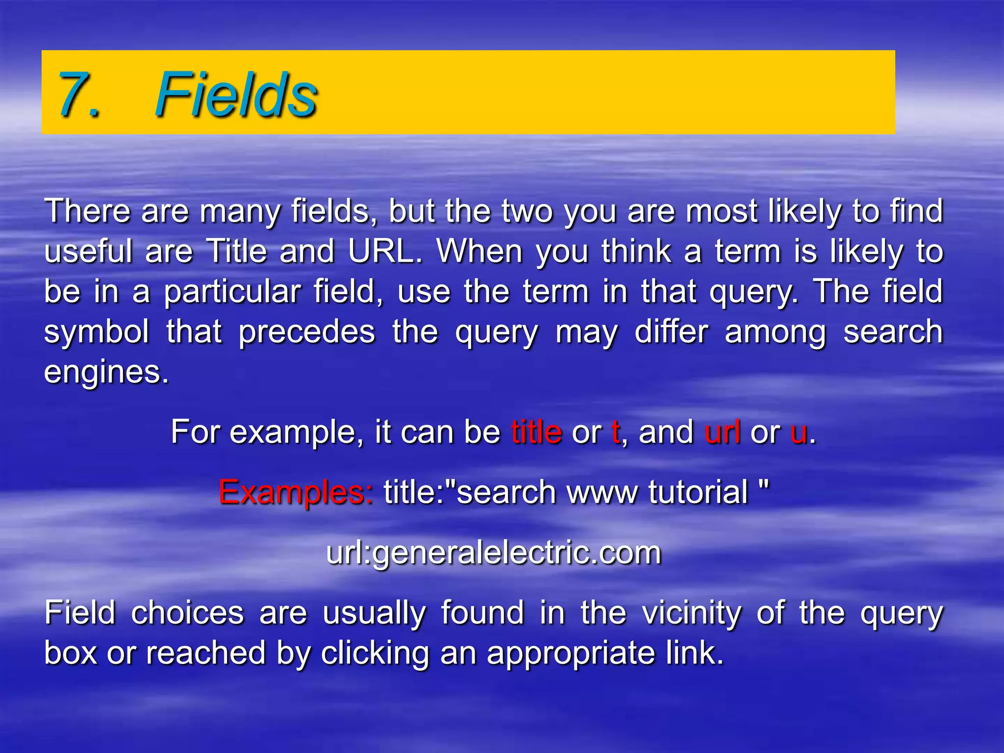 7. Fields
There are many fields, but the two you are most likely to find
useful are Title and URL. When you think a term is likely to
be in a particular field, use the term in that query. The field
symbol that precedes the query may differ among search
engines.
For example, it can be title or t, and url or u.
Examples: title:"search www tutorial "
url:generalelectric.com
Field choices are usually found in the vicinity of the query
box or reached by clicking an appropriate link.
 