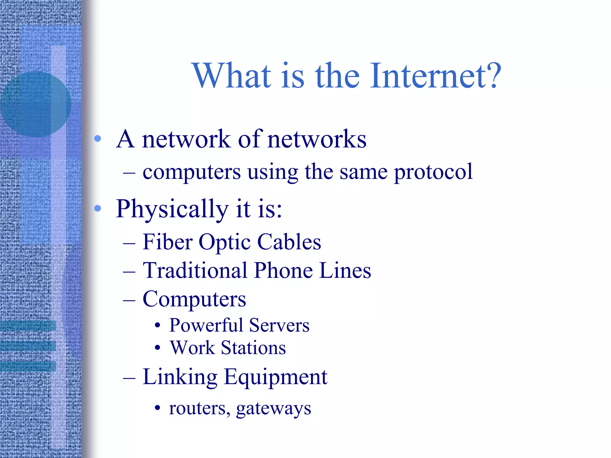 What is the Internet?
• A network of networks
– computers using the same protocol
• Physically it is:
– Fiber Optic Cables
– Traditional Phone Lines
– Computers
• Powerful Servers
• Work Stations
– Linking Equipment
• routers, gateways
 