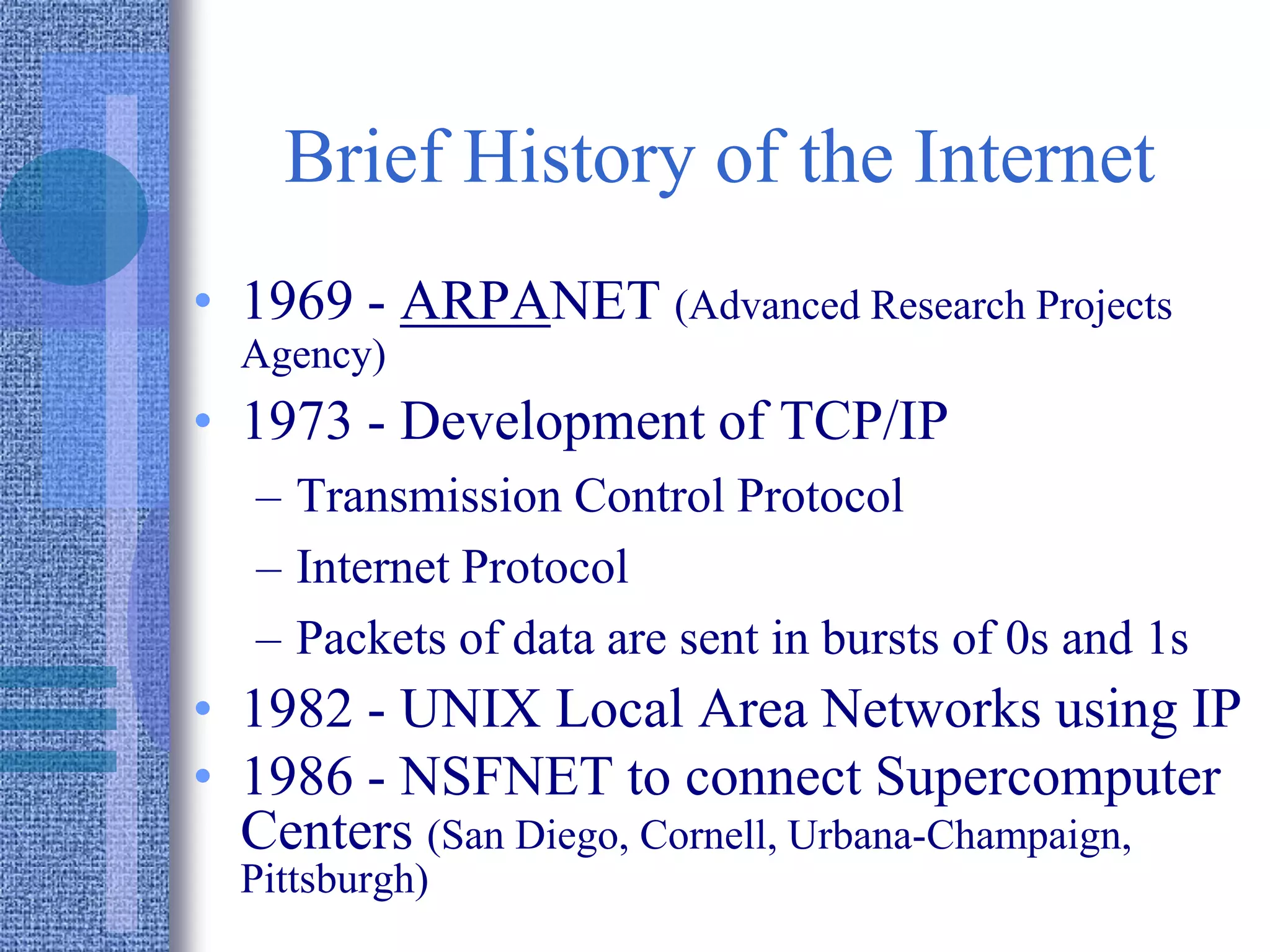 Brief History of the Internet
• 1969 - ARPANET (Advanced Research Projects
Agency)
• 1973 - Development of TCP/IP
– Transmission Control Protocol
– Internet Protocol
– Packets of data are sent in bursts of 0s and 1s
• 1982 - UNIX Local Area Networks using IP
• 1986 - NSFNET to connect Supercomputer
Centers (San Diego, Cornell, Urbana-Champaign,
Pittsburgh)
 