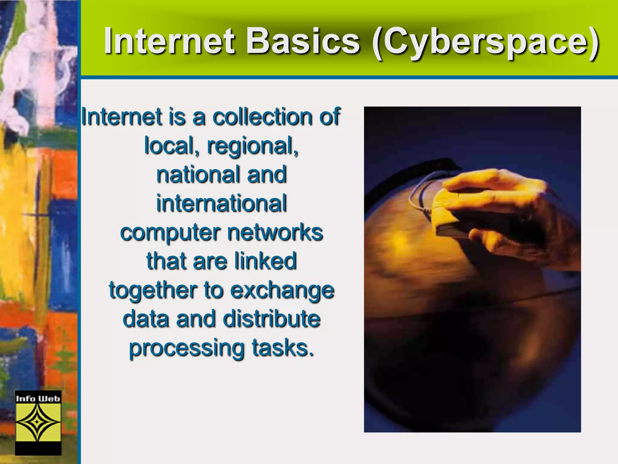 Internet Basics (Cyberspace)
Internet is a collection of
local, regional,
national and
international
computer networks
that are linked
together to exchange
data and distribute
processing tasks.
 
