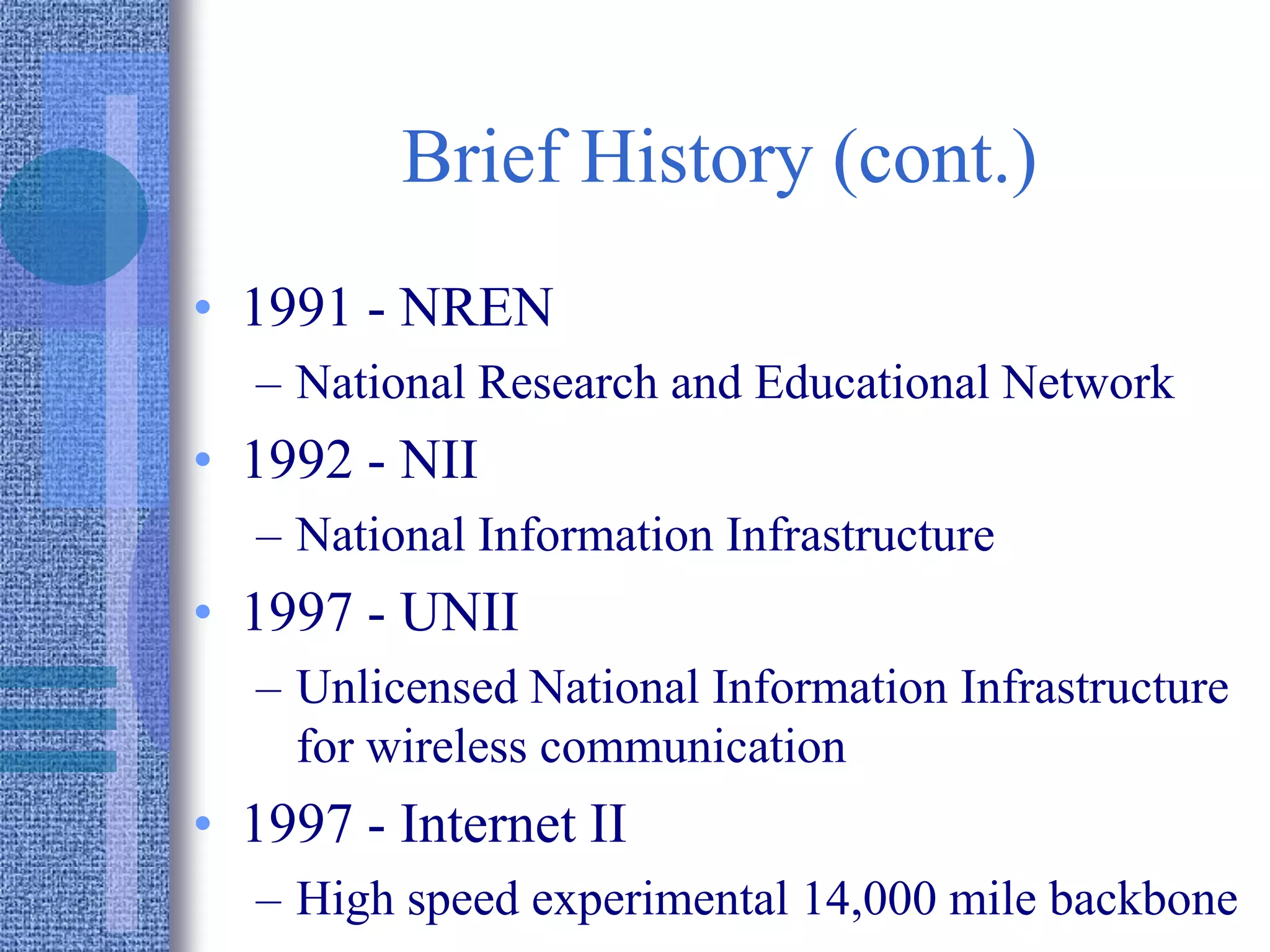 Brief History (cont.)
• 1991 - NREN
– National Research and Educational Network
• 1992 - NII
– National Information Infrastructure
• 1997 - UNII
– Unlicensed National Information Infrastructure
for wireless communication
• 1997 - Internet II
– High speed experimental 14,000 mile backbone
 