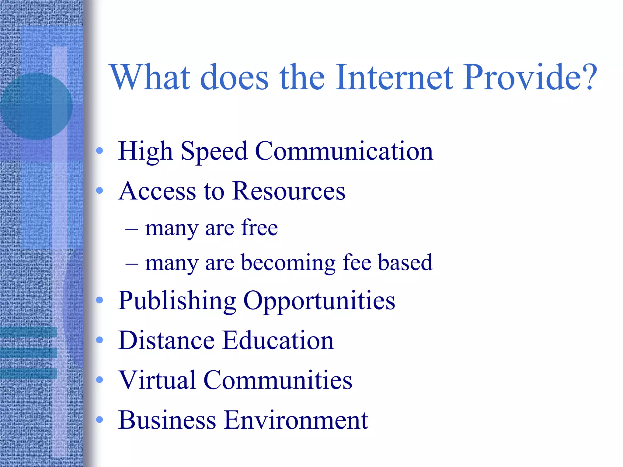What does the Internet Provide?
• High Speed Communication
• Access to Resources
– many are free
– many are becoming fee based
• Publishing Opportunities
• Distance Education
• Virtual Communities
• Business Environment
 