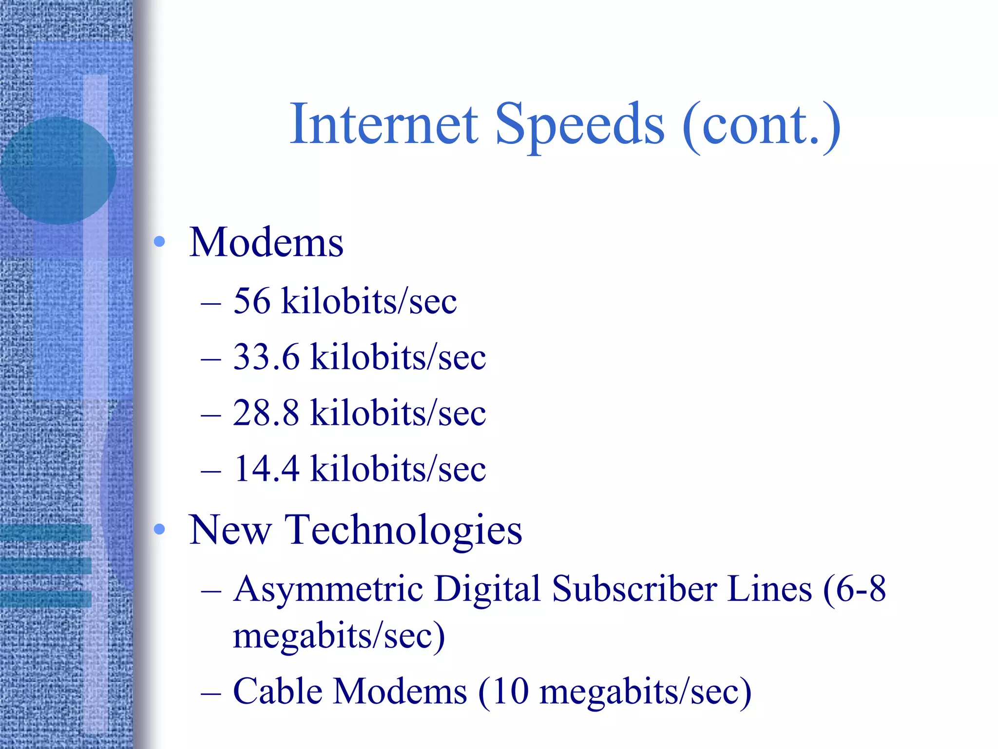 Internet Speeds (cont.)
• Modems
– 56 kilobits/sec
– 33.6 kilobits/sec
– 28.8 kilobits/sec
– 14.4 kilobits/sec
• New Technologies
– Asymmetric Digital Subscriber Lines (6-8
megabits/sec)
– Cable Modems (10 megabits/sec)
 