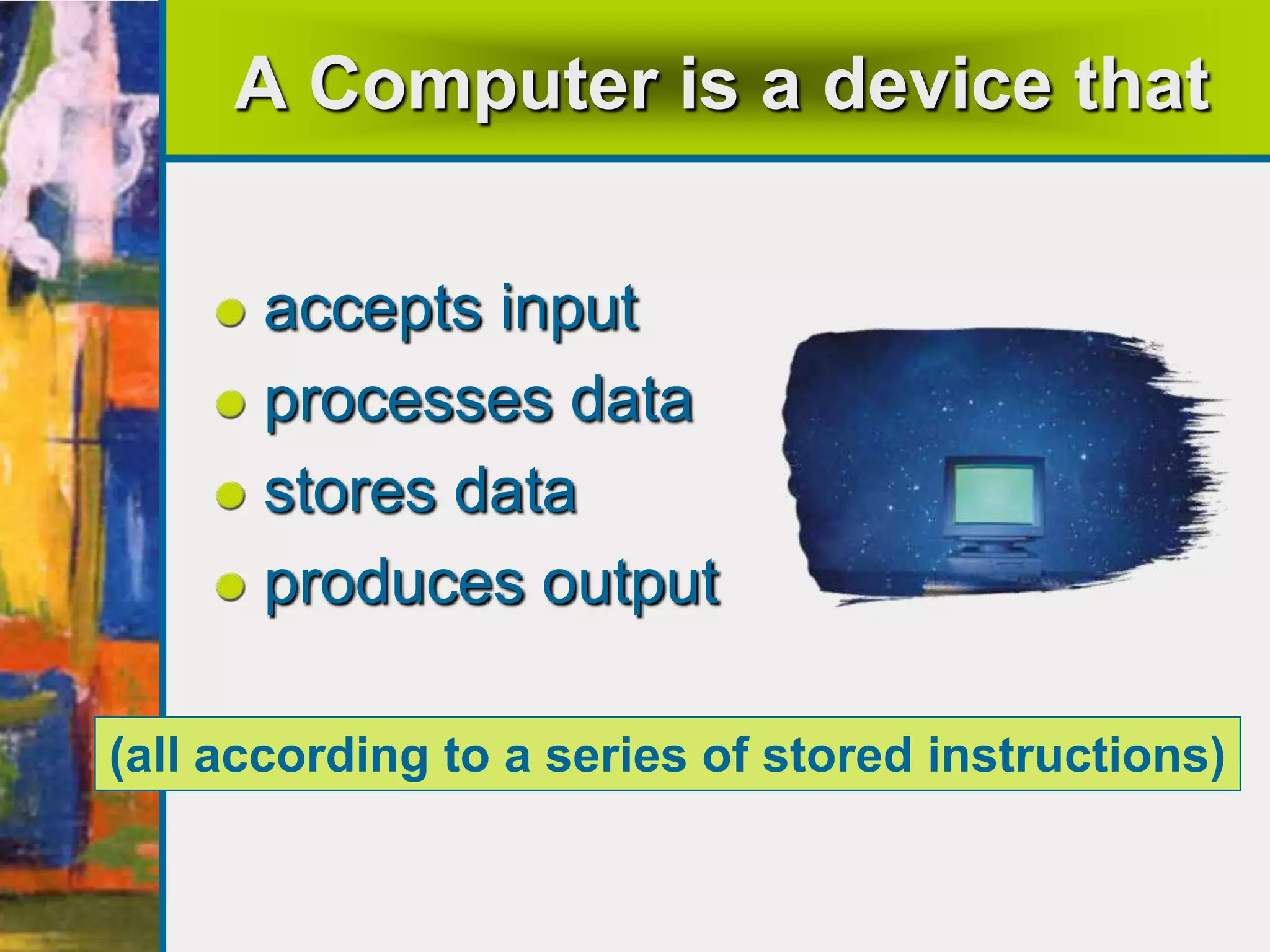 A Computer is a device that
accepts input
processes data
stores data
produces output
(all according to a series of stored instructions)
 