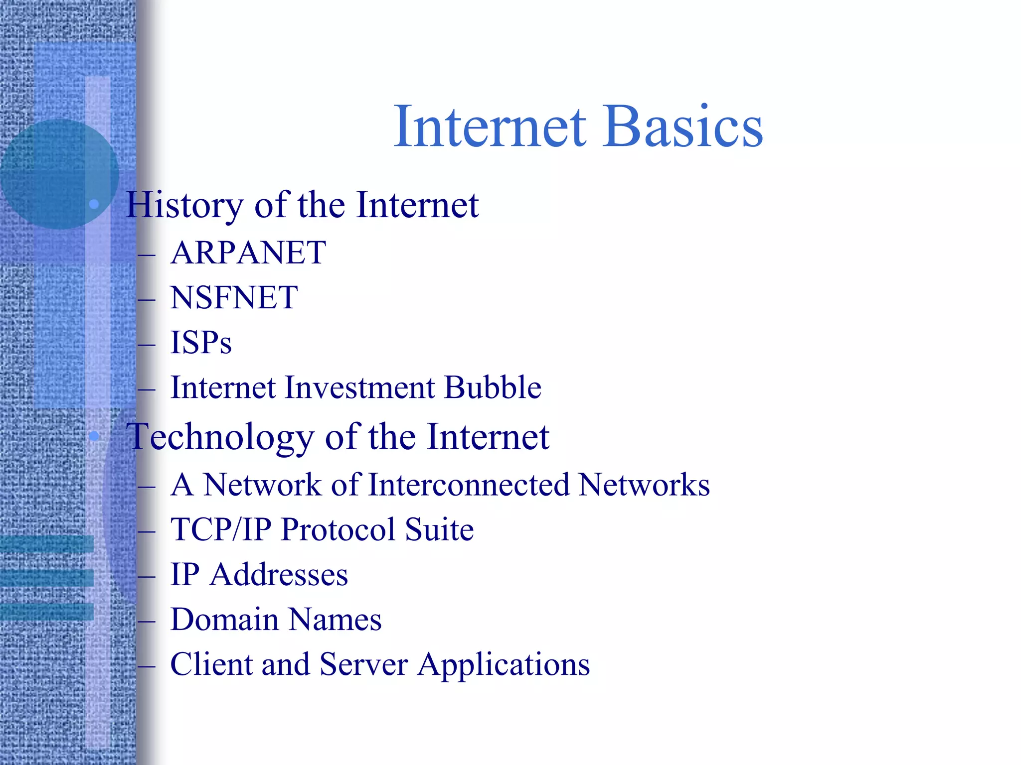 Internet Basics
• History of the Internet
– ARPANET
– NSFNET
– ISPs
– Internet Investment Bubble
• Technology of the Internet
– A Network of Interconnected Networks
– TCP/IP Protocol Suite
– IP Addresses
– Domain Names
– Client and Server Applications
 
