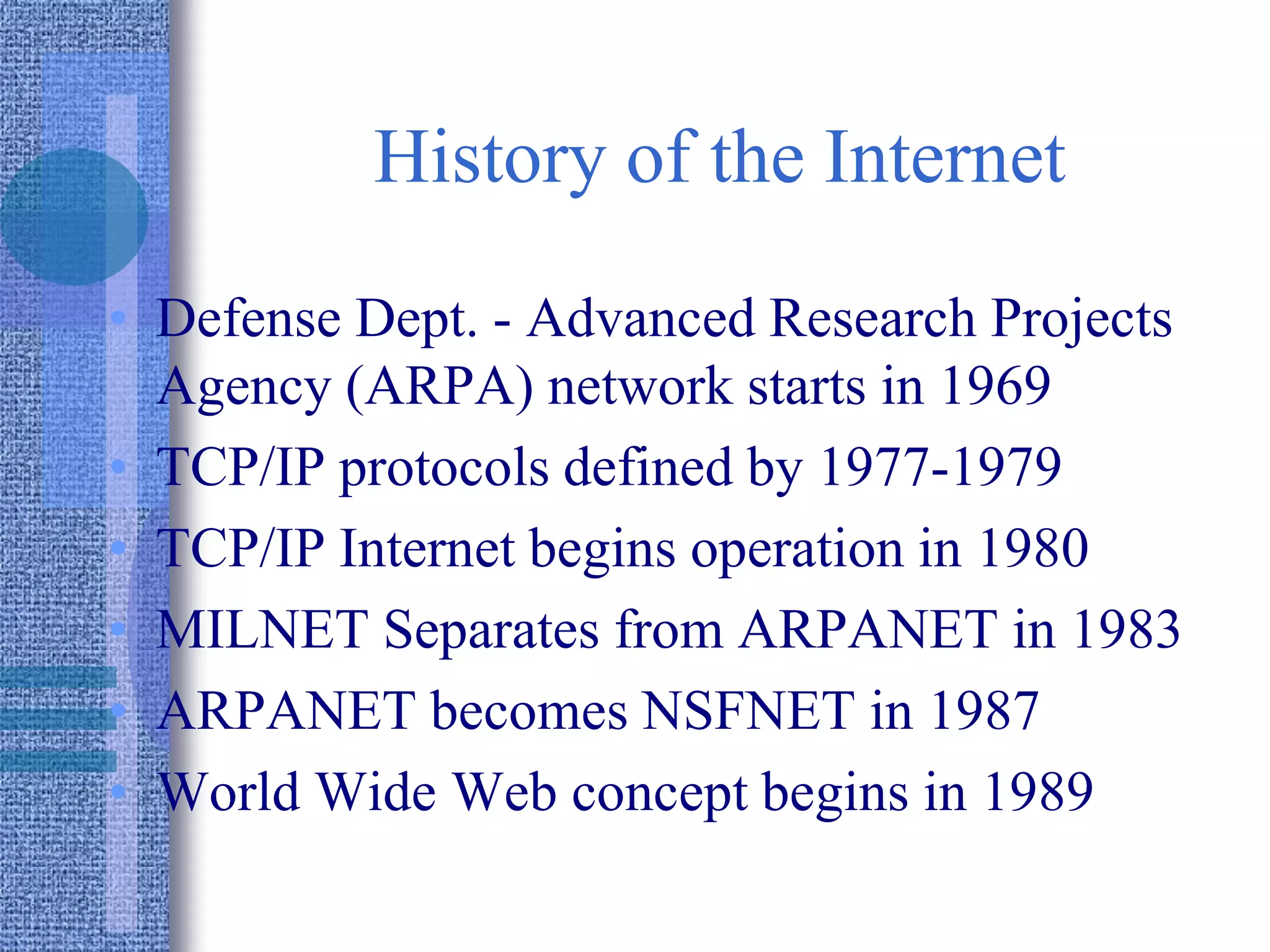 History of the Internet
• Defense Dept. - Advanced Research Projects
Agency (ARPA) network starts in 1969
• TCP/IP protocols defined by 1977-1979
• TCP/IP Internet begins operation in 1980
• MILNET Separates from ARPANET in 1983
• ARPANET becomes NSFNET in 1987
• World Wide Web concept begins in 1989
 