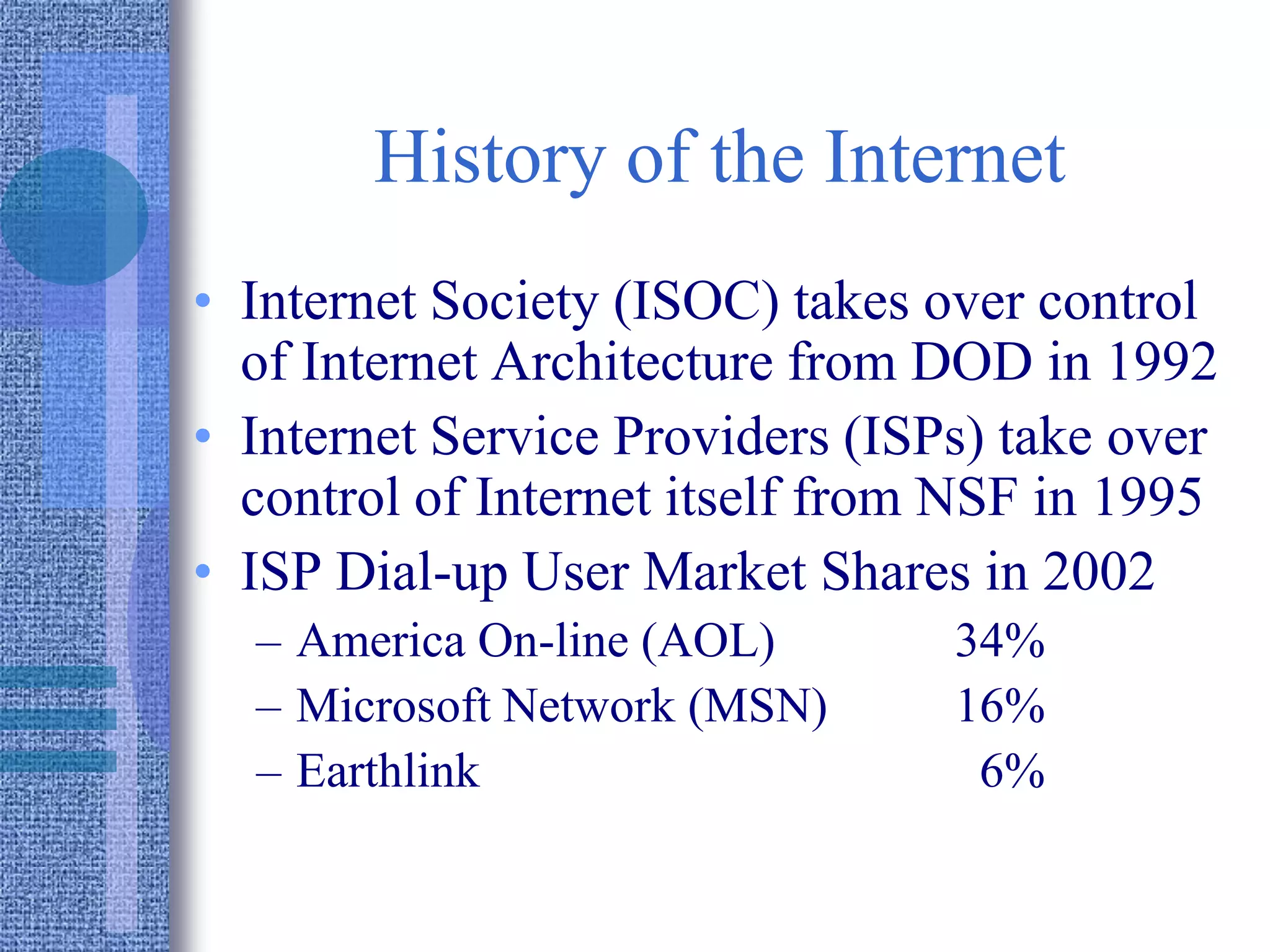 History of the Internet
• Internet Society (ISOC) takes over control
of Internet Architecture from DOD in 1992
• Internet Service Providers (ISPs) take over
control of Internet itself from NSF in 1995
• ISP Dial-up User Market Shares in 2002
– America On-line (AOL) 34%
– Microsoft Network (MSN) 16%
– Earthlink 6%
 