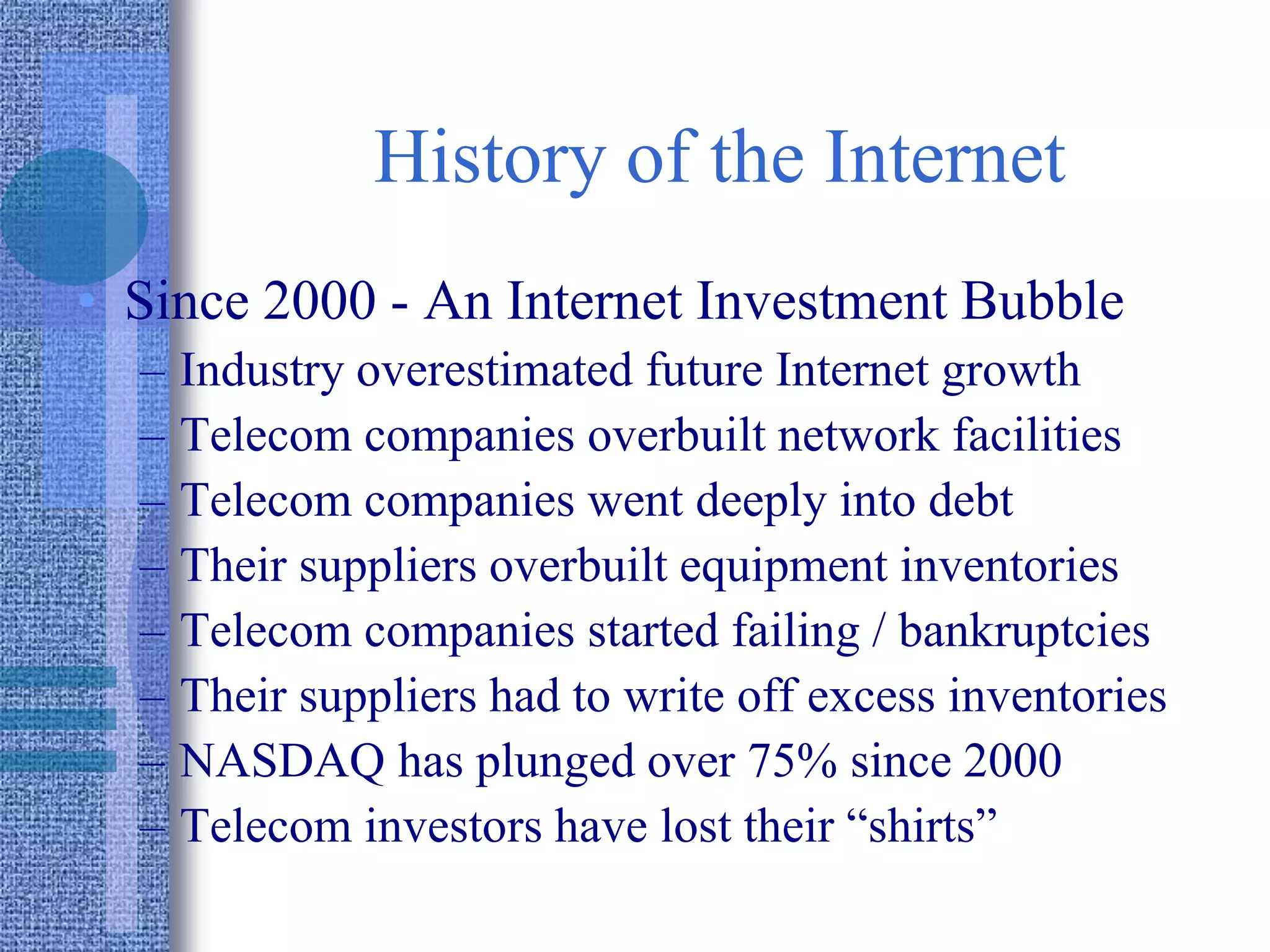 History of the Internet
• Since 2000 - An Internet Investment Bubble
– Industry overestimated future Internet growth
– Telecom companies overbuilt network facilities
– Telecom companies went deeply into debt
– Their suppliers overbuilt equipment inventories
– Telecom companies started failing / bankruptcies
– Their suppliers had to write off excess inventories
– NASDAQ has plunged over 75% since 2000
– Telecom investors have lost their “shirts”
 