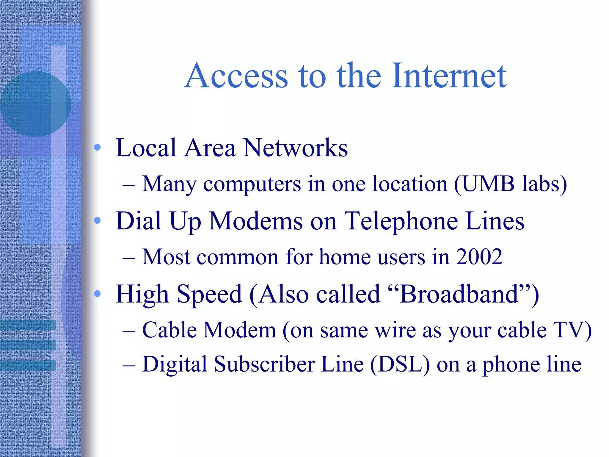 Access to the Internet
• Local Area Networks
– Many computers in one location (UMB labs)
• Dial Up Modems on Telephone Lines
– Most common for home users in 2002
• High Speed (Also called “Broadband”)
– Cable Modem (on same wire as your cable TV)
– Digital Subscriber Line (DSL) on a phone line
 
