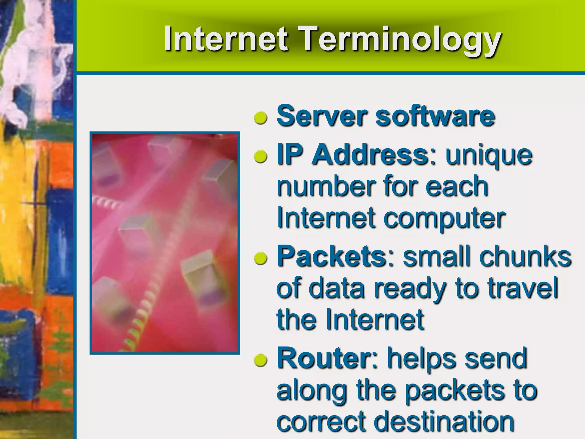 Internet Terminology
Server software
IP Address: unique
number for each
Internet computer
Packets: small chunks
of data ready to travel
the Internet
Router: helps send
along the packets to
correct destination
 