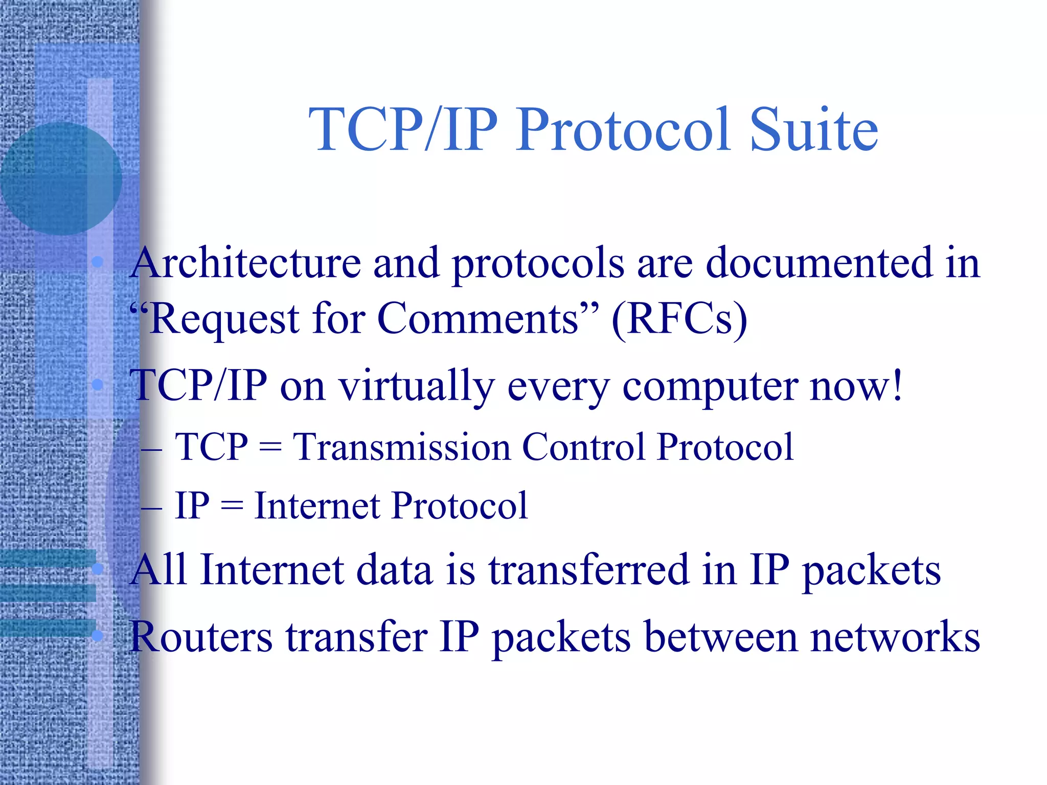 TCP/IP Protocol Suite
• Architecture and protocols are documented in
“Request for Comments” (RFCs)
• TCP/IP on virtually every computer now!
– TCP = Transmission Control Protocol
– IP = Internet Protocol
• All Internet data is transferred in IP packets
• Routers transfer IP packets between networks
 