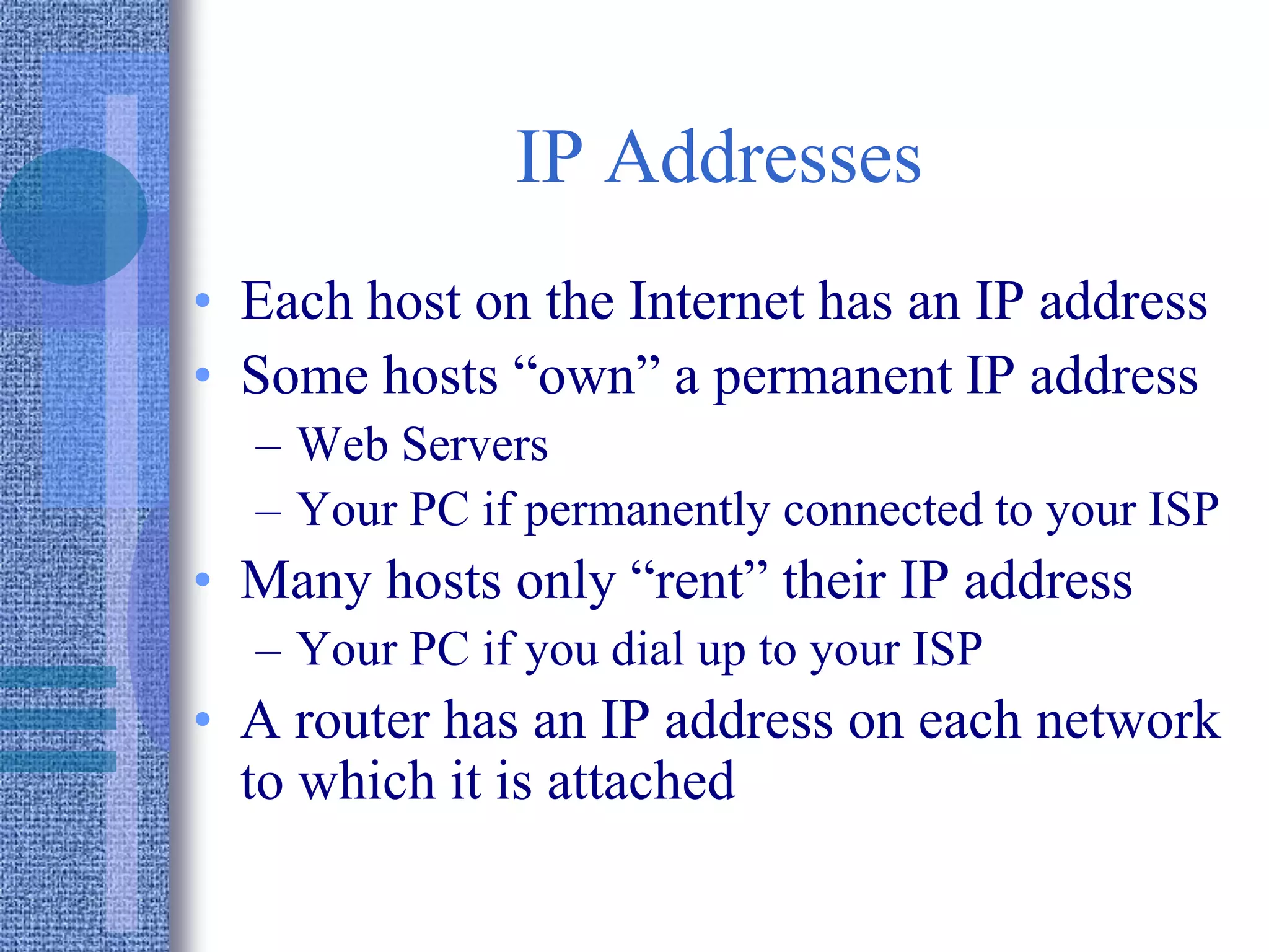 IP Addresses
• Each host on the Internet has an IP address
• Some hosts “own” a permanent IP address
– Web Servers
– Your PC if permanently connected to your ISP
• Many hosts only “rent” their IP address
– Your PC if you dial up to your ISP
• A router has an IP address on each network
to which it is attached
 