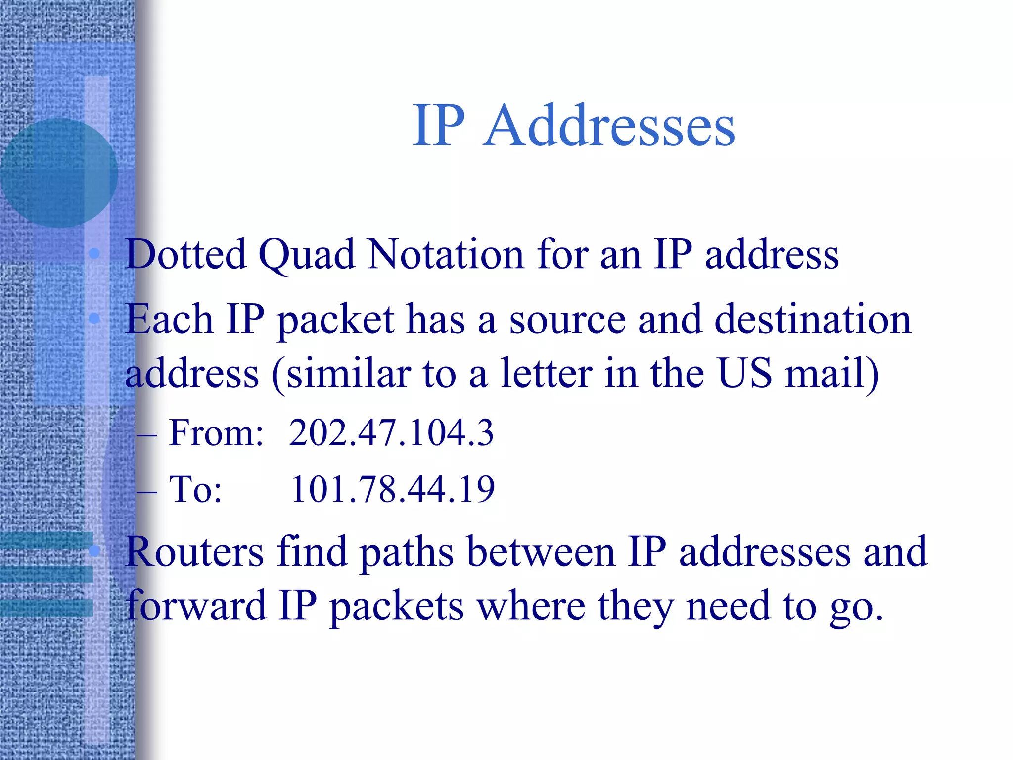 IP Addresses
• Dotted Quad Notation for an IP address
• Each IP packet has a source and destination
address (similar to a letter in the US mail)
– From: 202.47.104.3
– To: 101.78.44.19
• Routers find paths between IP addresses and
forward IP packets where they need to go.
 