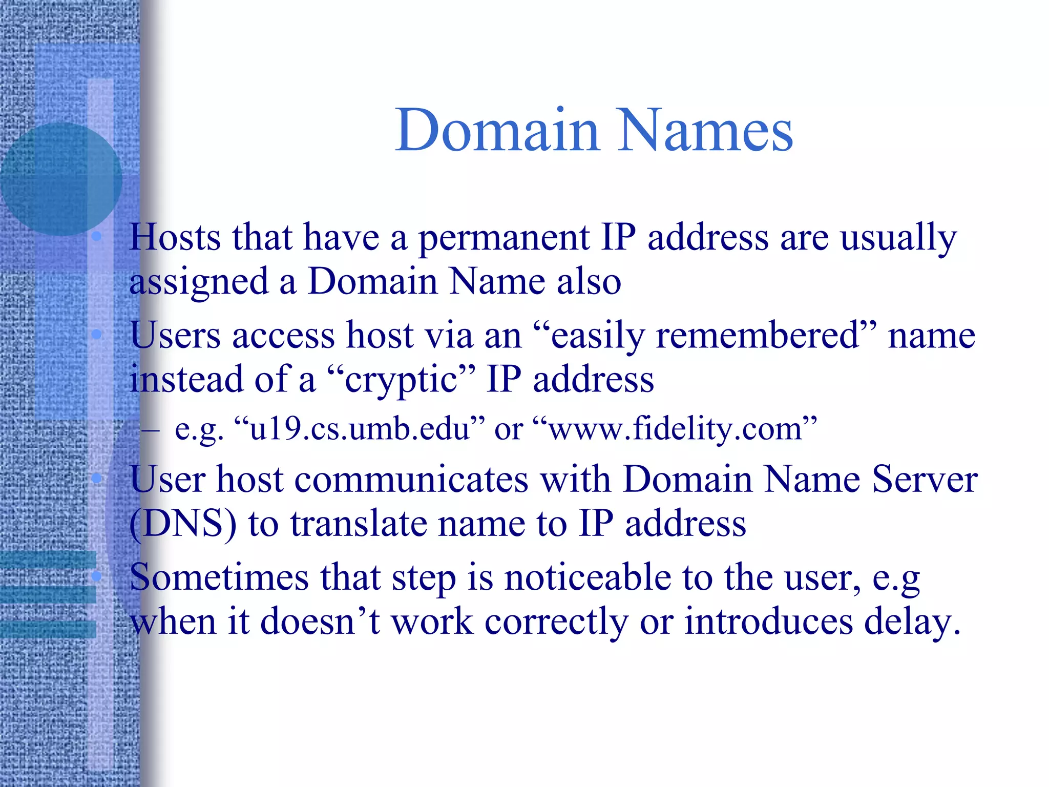Domain Names
• Hosts that have a permanent IP address are usually
assigned a Domain Name also
• Users access host via an “easily remembered” name
instead of a “cryptic” IP address
– e.g. “u19.cs.umb.edu” or “www.fidelity.com”
• User host communicates with Domain Name Server
(DNS) to translate name to IP address
• Sometimes that step is noticeable to the user, e.g
when it doesn’t work correctly or introduces delay.
 