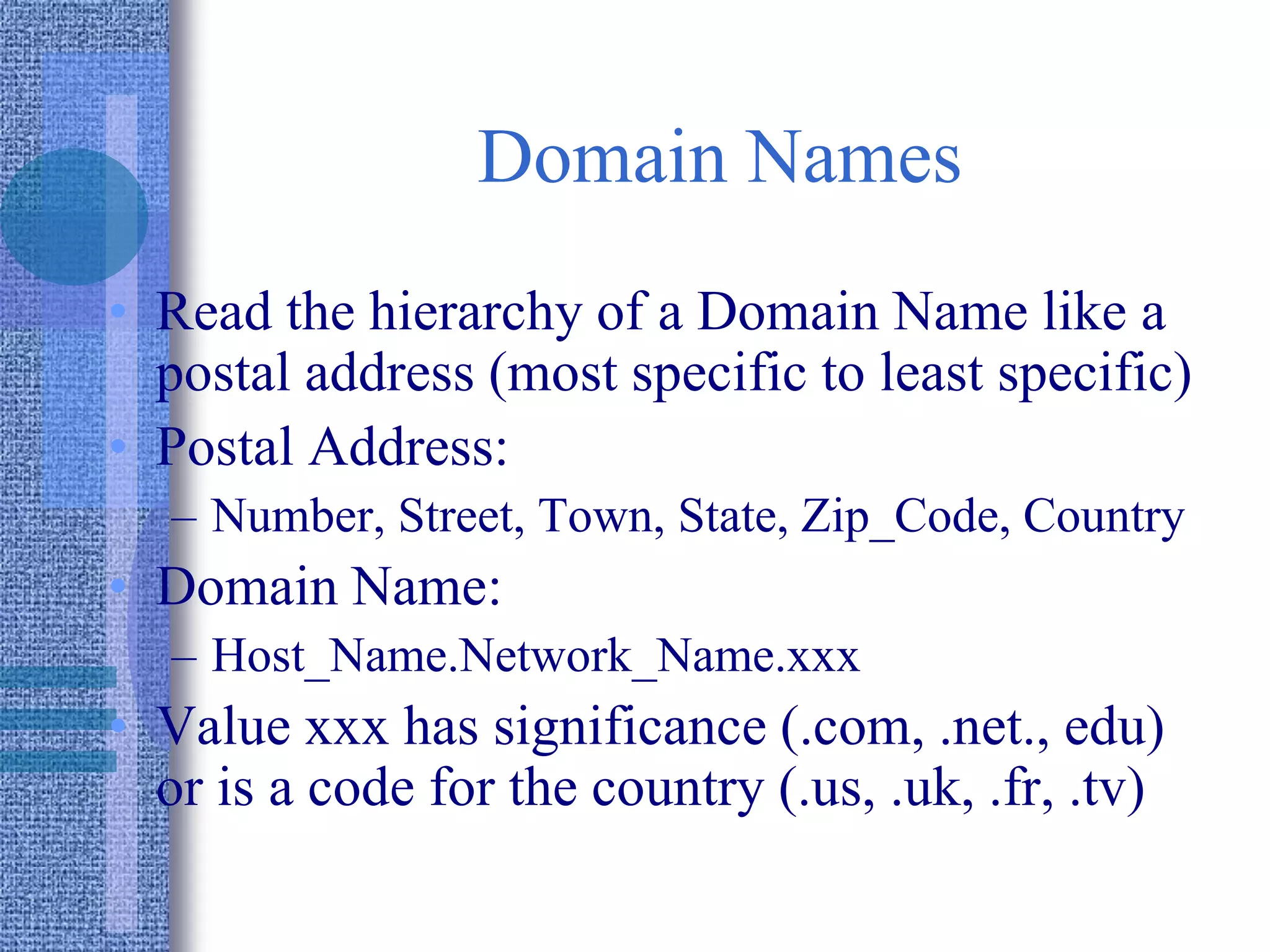 Domain Names
• Read the hierarchy of a Domain Name like a
postal address (most specific to least specific)
• Postal Address:
– Number, Street, Town, State, Zip_Code, Country
• Domain Name:
– Host_Name.Network_Name.xxx
• Value xxx has significance (.com, .net., edu)
or is a code for the country (.us, .uk, .fr, .tv)
 