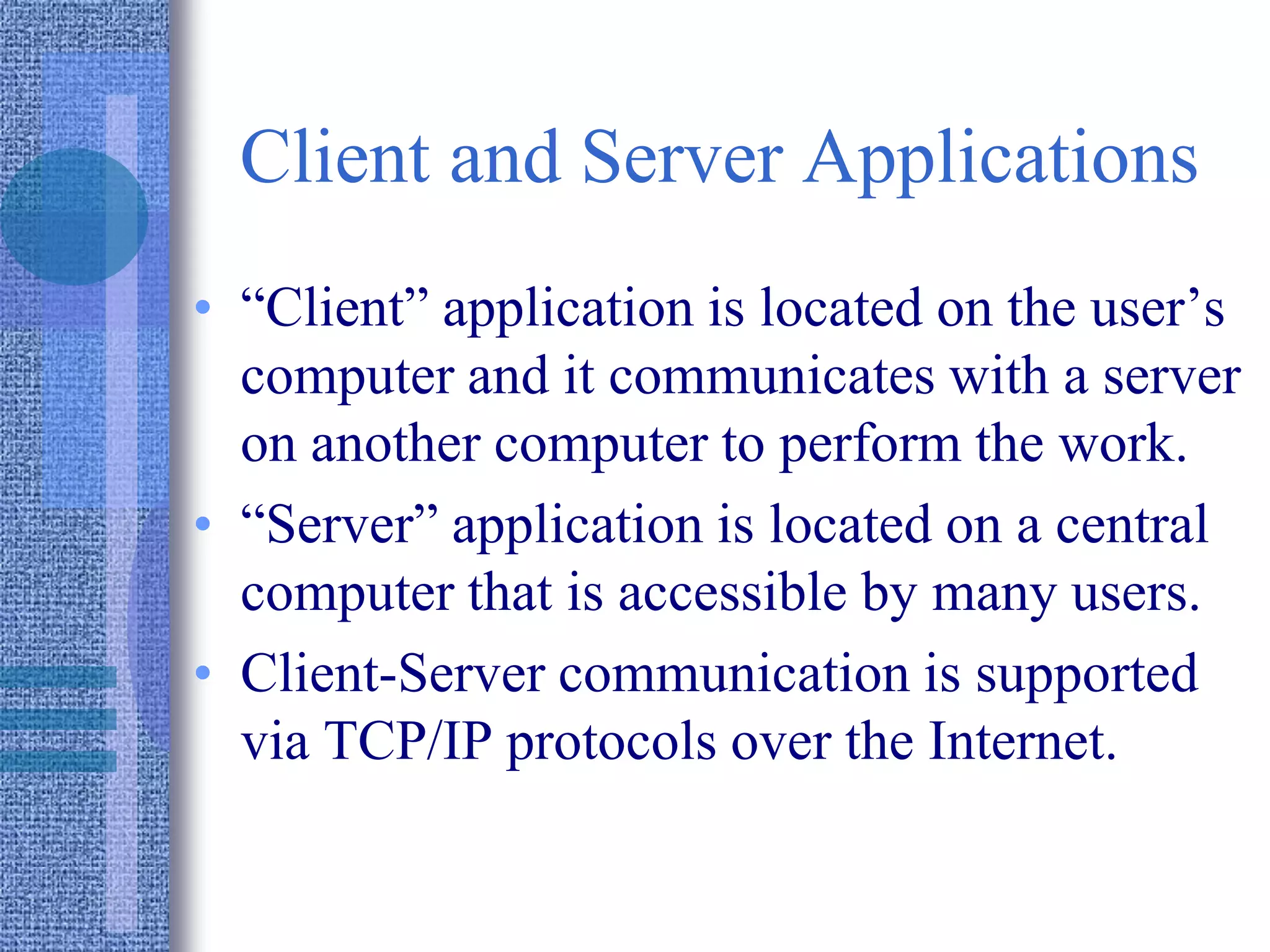 Client and Server Applications
• “Client” application is located on the user’s
computer and it communicates with a server
on another computer to perform the work.
• “Server” application is located on a central
computer that is accessible by many users.
• Client-Server communication is supported
via TCP/IP protocols over the Internet.
 