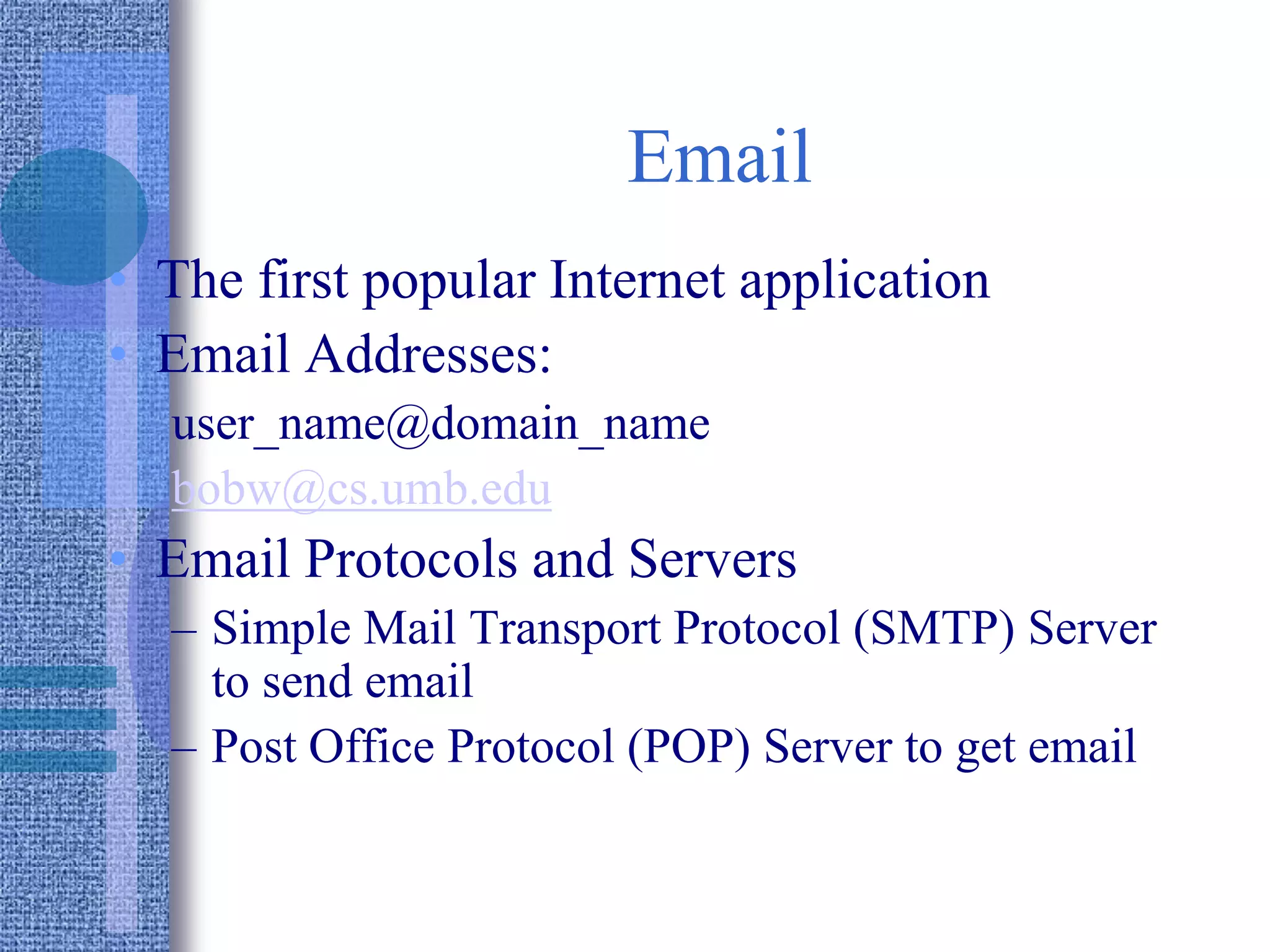 Email
• The first popular Internet application
• Email Addresses:
user_name@domain_name
bobw@cs.umb.edu
• Email Protocols and Servers
– Simple Mail Transport Protocol (SMTP) Server
to send email
– Post Office Protocol (POP) Server to get email
 