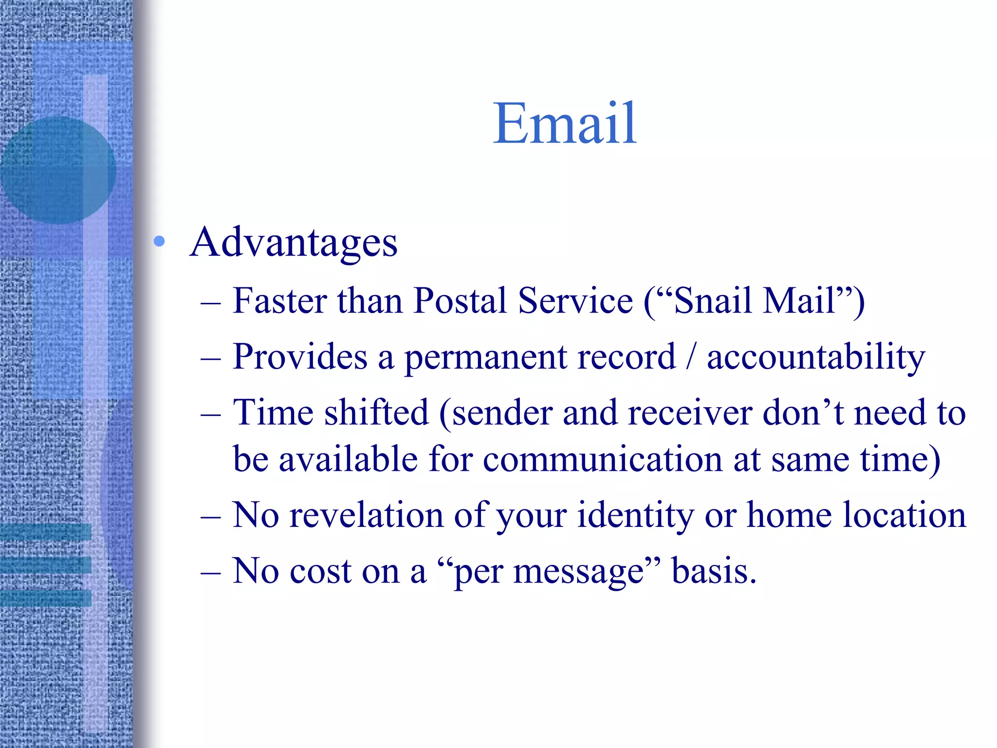 Email
• Advantages
– Faster than Postal Service (“Snail Mail”)
– Provides a permanent record / accountability
– Time shifted (sender and receiver don’t need to
be available for communication at same time)
– No revelation of your identity or home location
– No cost on a “per message” basis.
 