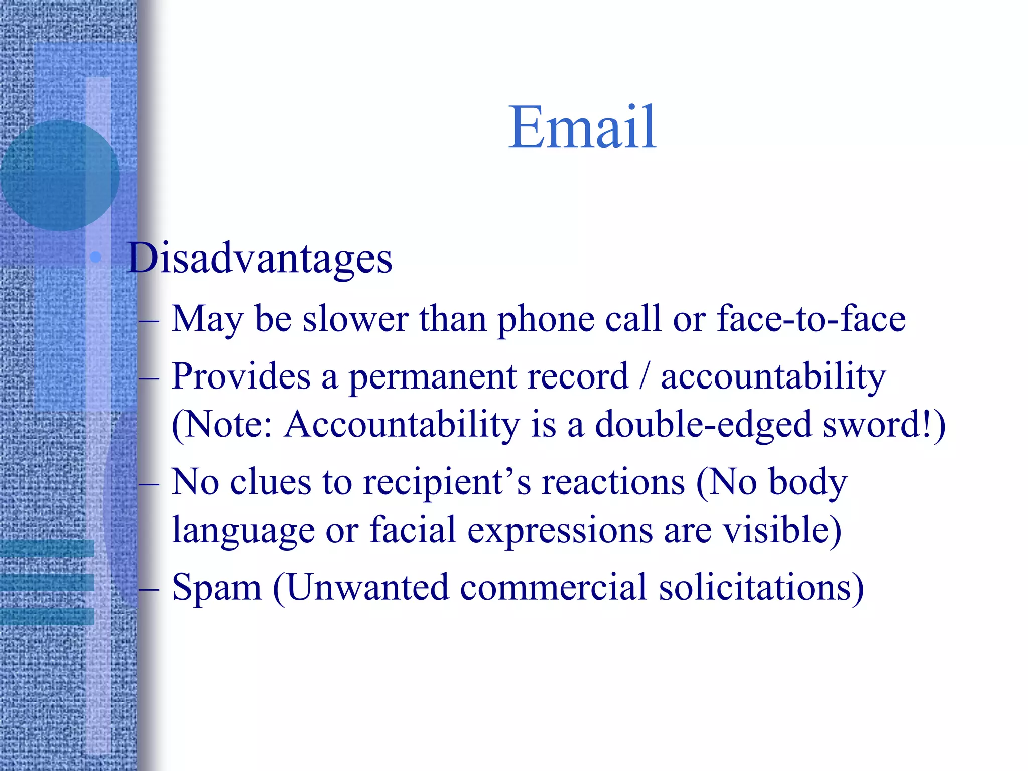 Email
• Disadvantages
– May be slower than phone call or face-to-face
– Provides a permanent record / accountability
(Note: Accountability is a double-edged sword!)
– No clues to recipient’s reactions (No body
language or facial expressions are visible)
– Spam (Unwanted commercial solicitations)
 